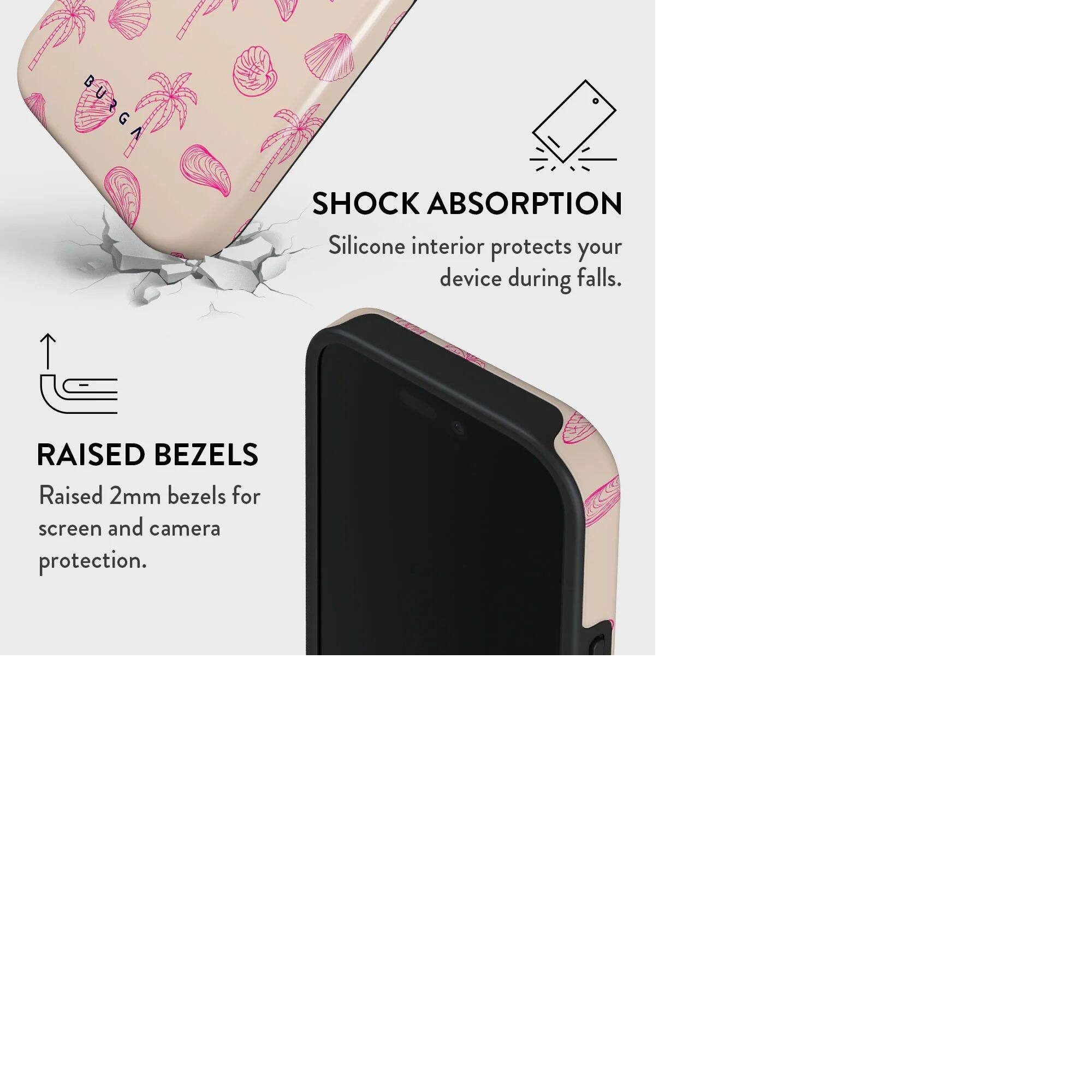 SHOCK ABSORPTION  
Silicone interior protects your device during falls.

RAISED BEZELS  
Raised 2mm bezels for screen and camera protection.