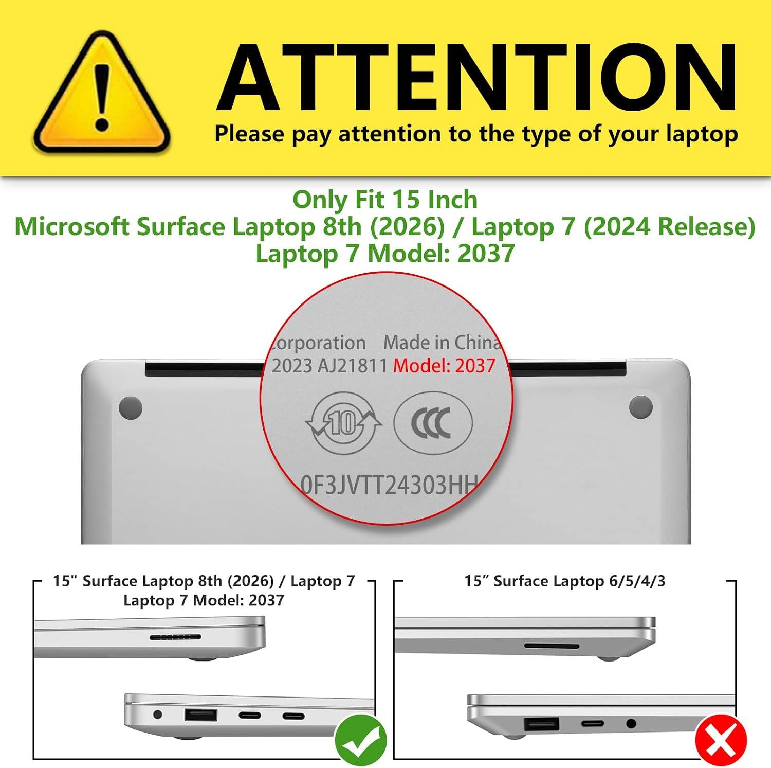 ! ATTENTION  
Please pay attention to the type of your laptop

Only Fit 15 Inch Microsoft Surface Laptop 8th (2026) / Laptop 7 (2024 Release)  
Laptop 7 Model: 2037

Corporation Made in China  
2023 AJ21811  
Model: 2037  
10  
OF3JVTT24303HH

15" Surface Laptop 8th (2026) / Laptop 7  
Laptop 7 Model: 2037

15" Surface Laptop 6/5/4/3