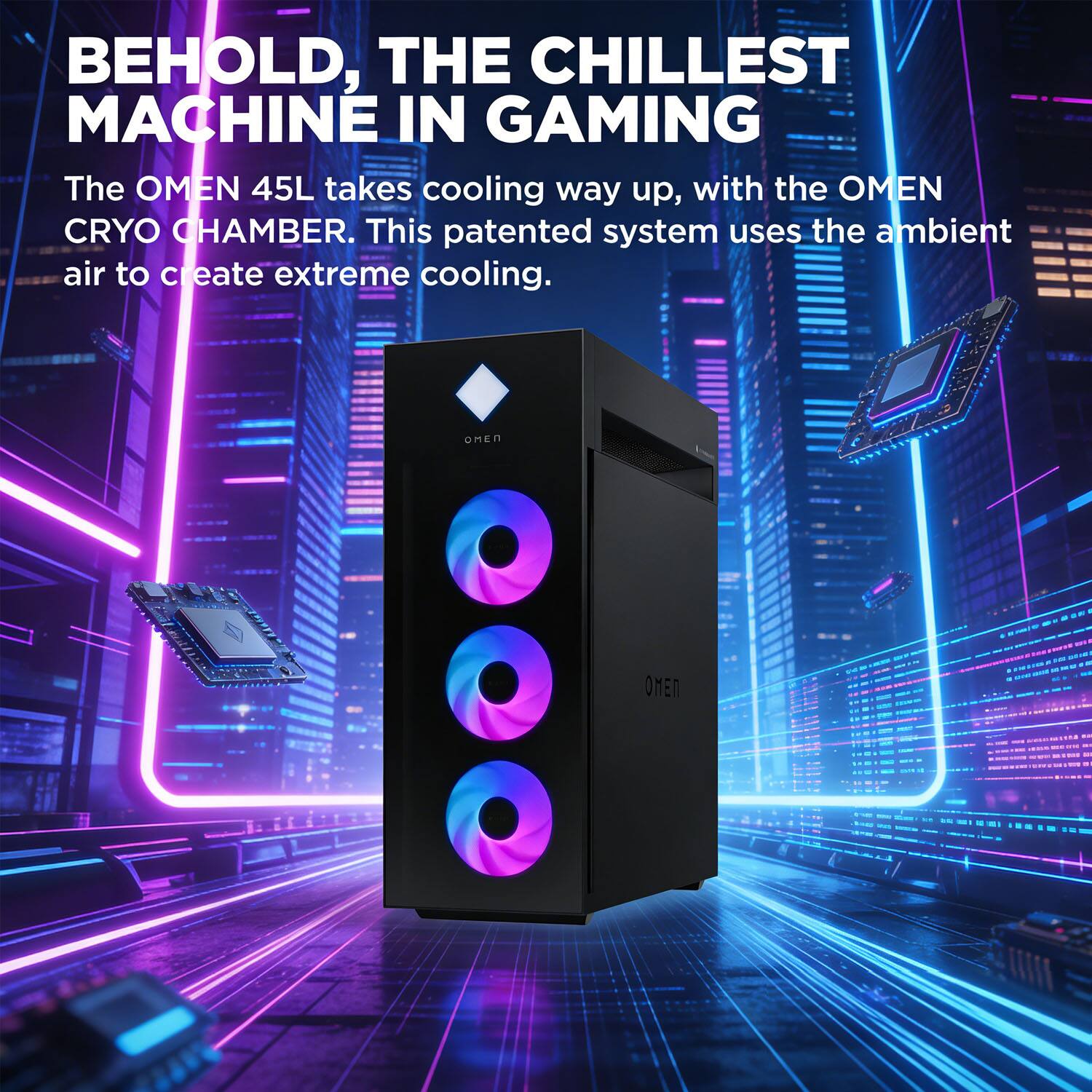 BEHOLD, THE CHILLEST MACHINE IN GAMING

The OMEN 45L takes cooling way up, with the OMEN CRYO CHAMBER. This patented system uses the ambient air to create extreme cooling.