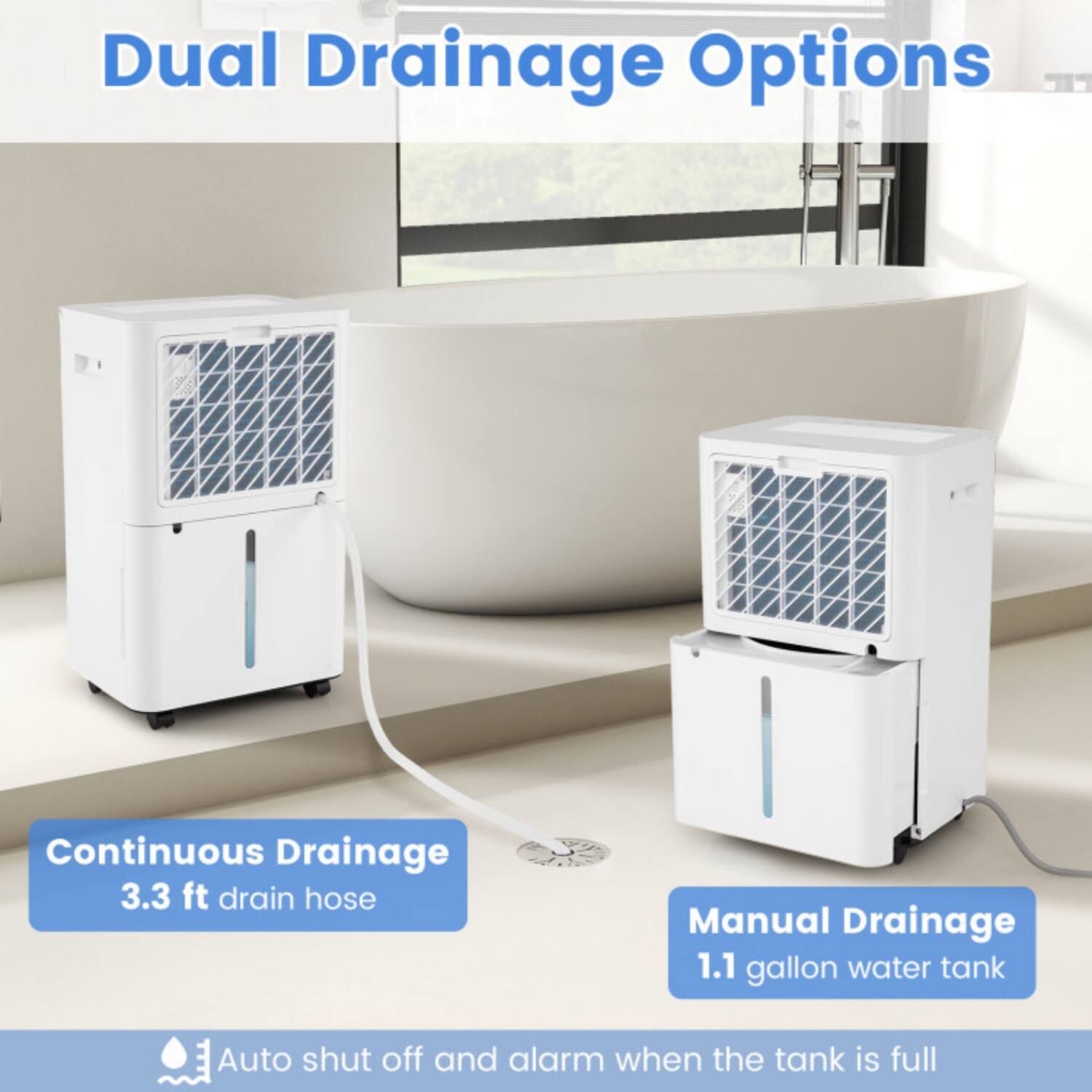 Dual Drainage Options

Continuous Drainage  
3.3 ft drain hose

Manual Drainage  
1.1 gallon water tank

Auto shut off and alarm when the tank is full