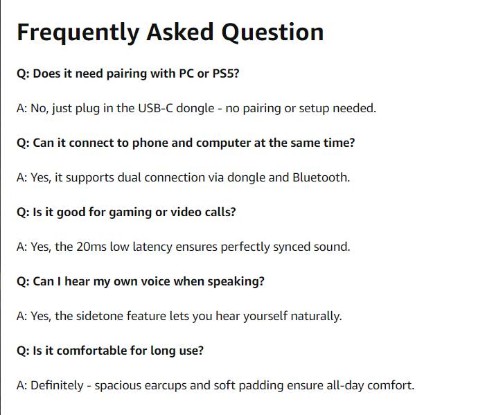 Frequently Asked Question

Q: Does it need pairing with PC or PS5?
A: No, just plug in the USB-C dongle - no pairing or setup needed.

Q: Can it connect to phone and computer at the same time?
A: Yes, it supports dual connection via dongle and Bluetooth.

Q: Is it good for gaming or video calls?
A: Yes, the 20ms low latency ensures perfectly synced sound.

Q: Can I hear my own voice when speaking?
A: Yes, the sidetone feature lets you hear yourself naturally.

Q: Is it comfortable for long use?
A: Definitely - spacious earcups and soft padding ensure all-day comfort.