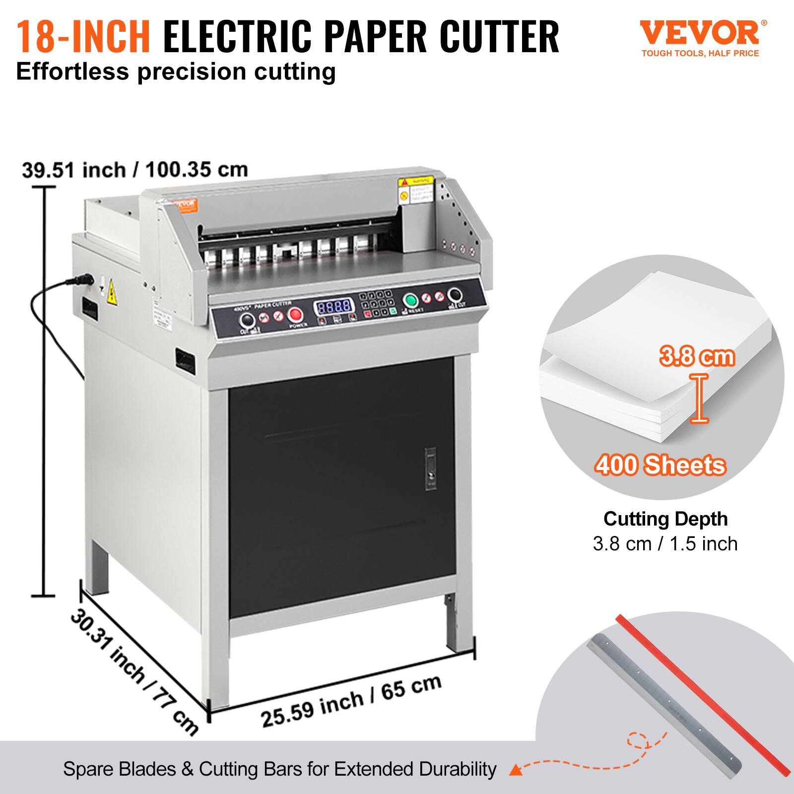 18-INCH ELECTRIC PAPER CUTTER  
Effortless precision cutting  
VEVOR TOUGH TOOLS, HALF PRICE  

39.51 inch / 100.35 cm  
3.8 cm / 1.5 inch  
400 Sheets  
Cutting Depth 3.8 cm / 1.5 inch  

30.31 inch / 77 cm  
25.59 inch / 65 cm  

Spare Blades & Cutting Bars for Extended Durability