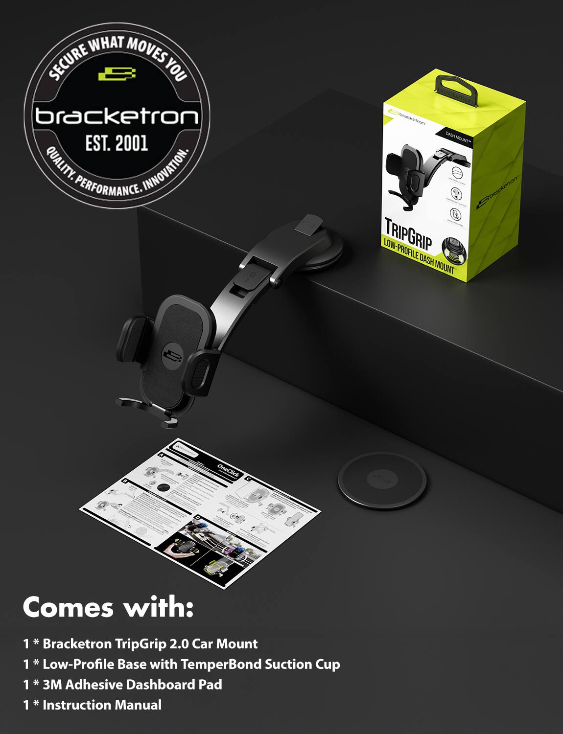 **Secure What Moves You**

**Bracketron**  
EST. 2001  
QUALITY. INNOVATION. PERFORMANCE.

---

**TRIPGRIP LOW-PROFILE DASH MOUNT**  
OneClick

---

**Comes with:**

1. * Bracketron TripGrip 2.0 Car Mount
2. * Low-Profile Base with TemperBond Suction Cup
3. * 3M Adhesive Dashboard Pad
4. * Instruction Manual