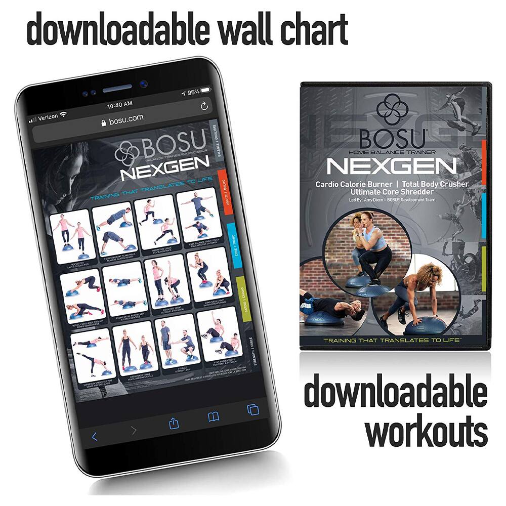 downloadable wall chart

downloadable workouts

BOSU NEXGEN  
HOME BALANCE TRAINER  
Cardio Calorie Burner | Total Body Crusher  
Ultimate Core Shredder  
Led by Amy Dax - BOSU Development Team  
TRAINING THAT TRANSLATES TO LIFE