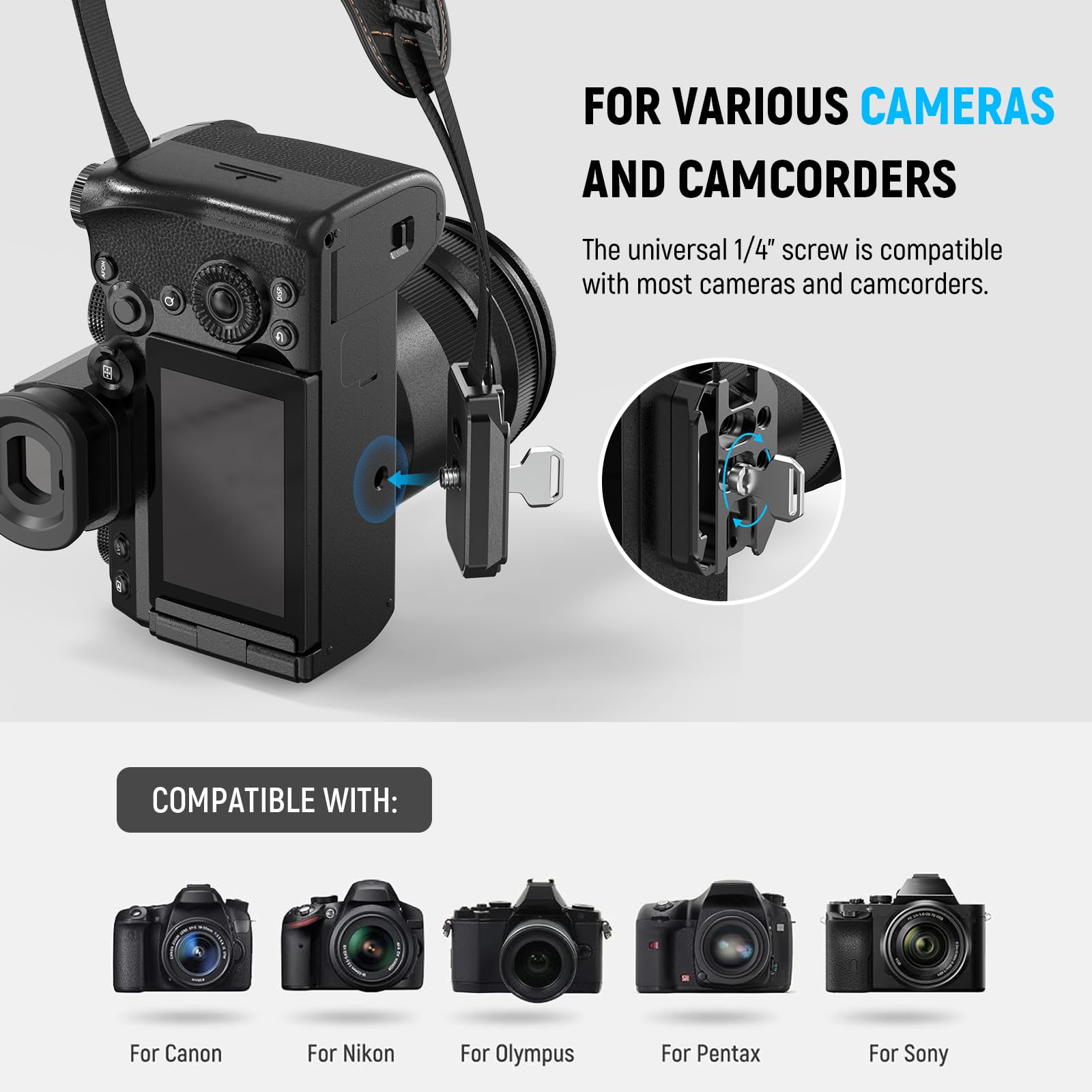 FOR VARIOUS CAMERAS AND CAMCORDERS

The universal 1/4" screw is compatible with most cameras and camcorders.

COMPATIBLE WITH:
- For Canon
- For Nikon
- For Olympus
- For Pentax
- For Sony