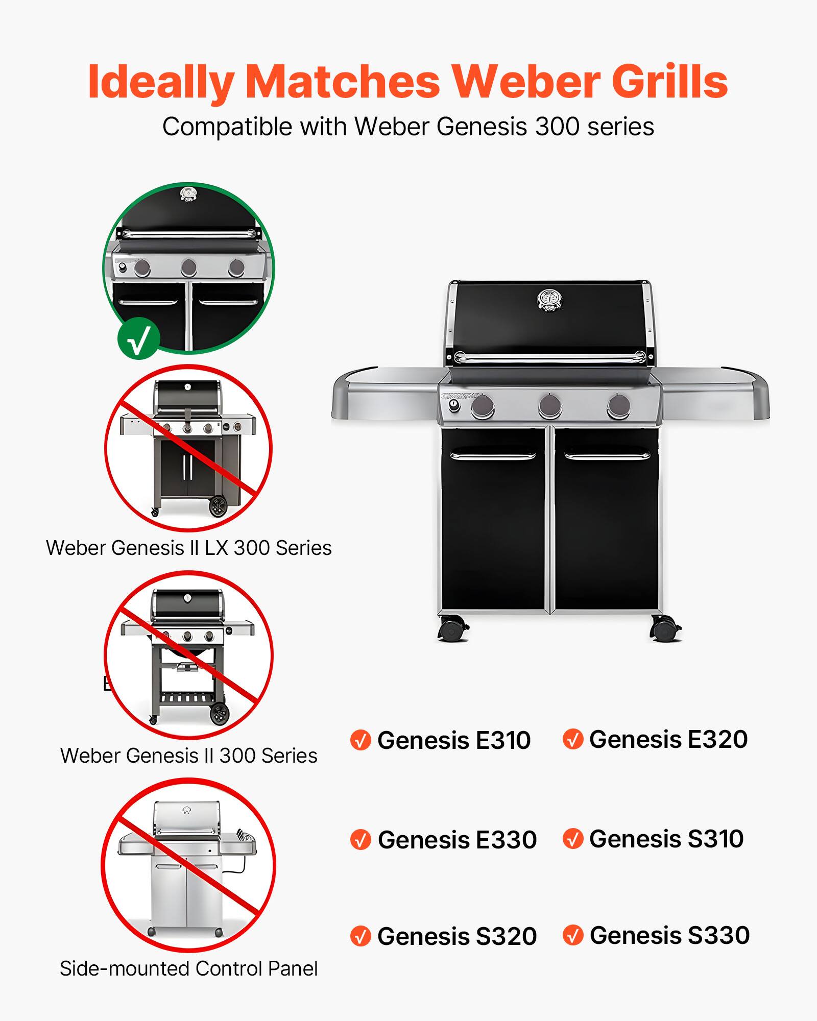 Ideally Matches Weber Grills  
Compatible with Weber Genesis 300 series  

- Weber Genesis II LX 300 Series  
- Weber Genesis II 300 Series  
- Side-mounted Control Panel  

✓ Genesis E310  
✓ Genesis E320  
✓ Genesis E330  
✓ Genesis S310  
✓ Genesis S320  
✓ Genesis S330