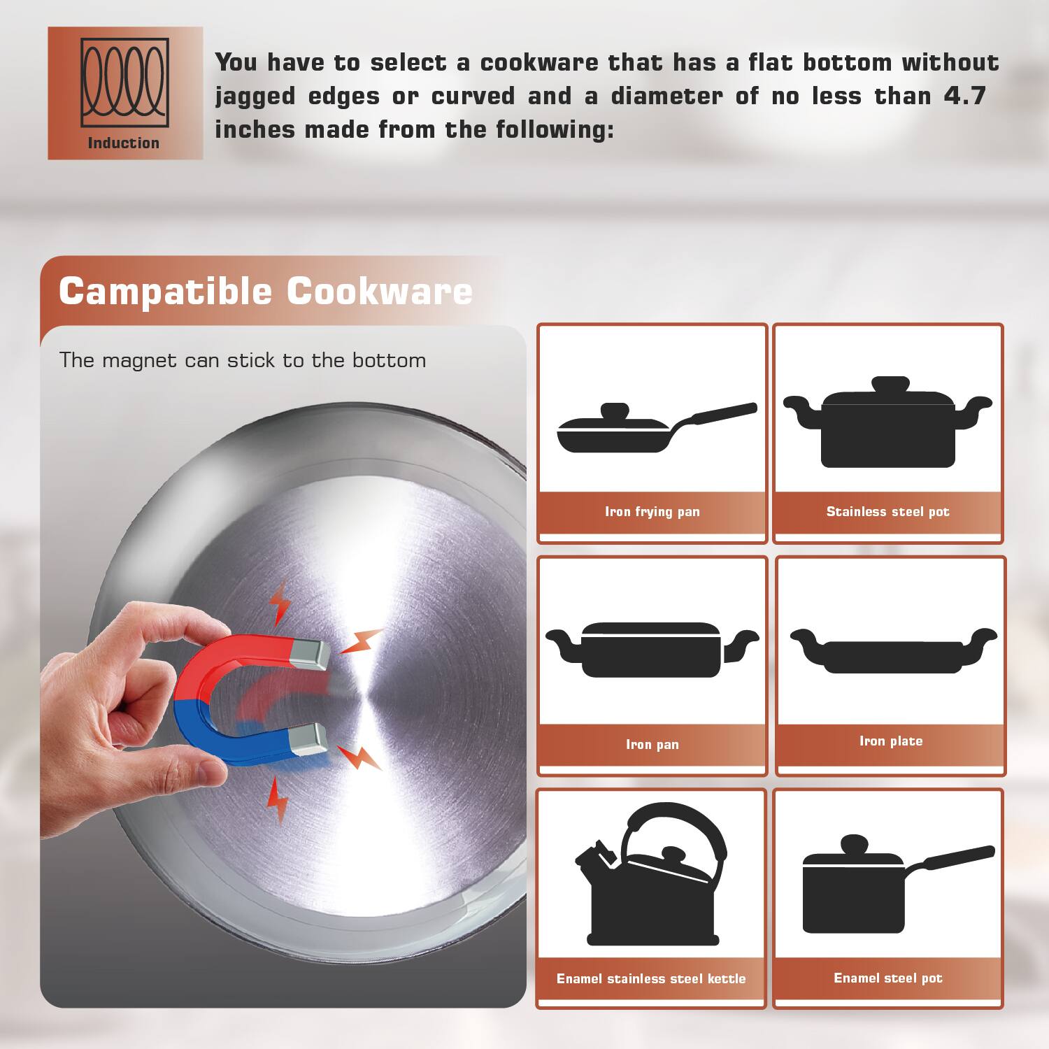 Induction
You have to select a cookware that has a flat bottom without jagged edges or curved and a diameter of no less than 4.7 inches made from the following:
Campatible Cookware
The magnet can stick to the bottom
Iron frying pan
Stainless steel pot
Iron pan
Iron plate
Enamel stainless steel kettle
Enamel steel pot