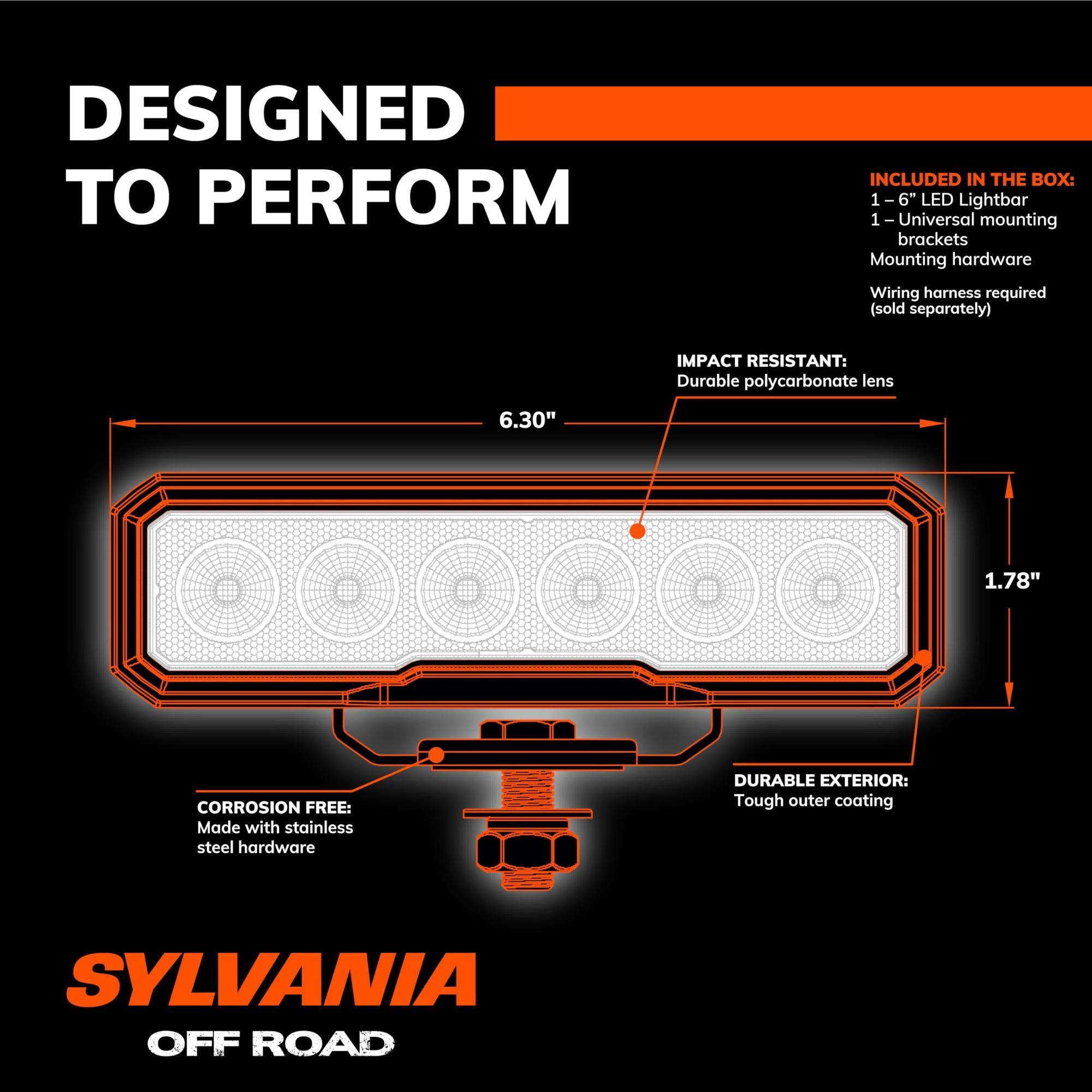 DESIGNED TO PERFORM

INCLUDED IN THE BOX:
- 1-6" LED Lightbar
- 1-Universal mounting brackets
- Mounting hardware
- Wiring harness required (sold separately)

IMPACT RESISTANT:
- Durable polycarbonate lens

CORROSION FREE:
- Made with stainless steel hardware

DURABLE EXTERIOR:
- Tough outer coating

SYLVANIA OFF ROAD

6.30" x 1.78"