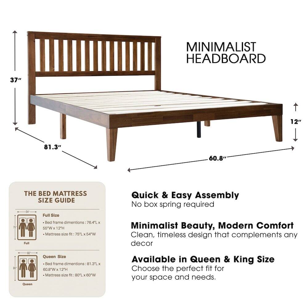 MINIMALIST HEADBOARD

37" 12" 81.3" 60.8" 75

THE BED MATTRESS SIZE GUIDE

Full Size Bed frame dimensions: 76.4L x 55"W x 12H
Mattress size fit: 75L x 54"W

Queen Size Bed frame dimensions: 81.3L x 60.8"W x 12H
Mattress size fit: 80L x 60"W

Available in Queen & King Size

Quick & Easy Assembly
No box spring required

Minimalist Beauty, Modern Comfort
Clean, timeless design that complements any decor