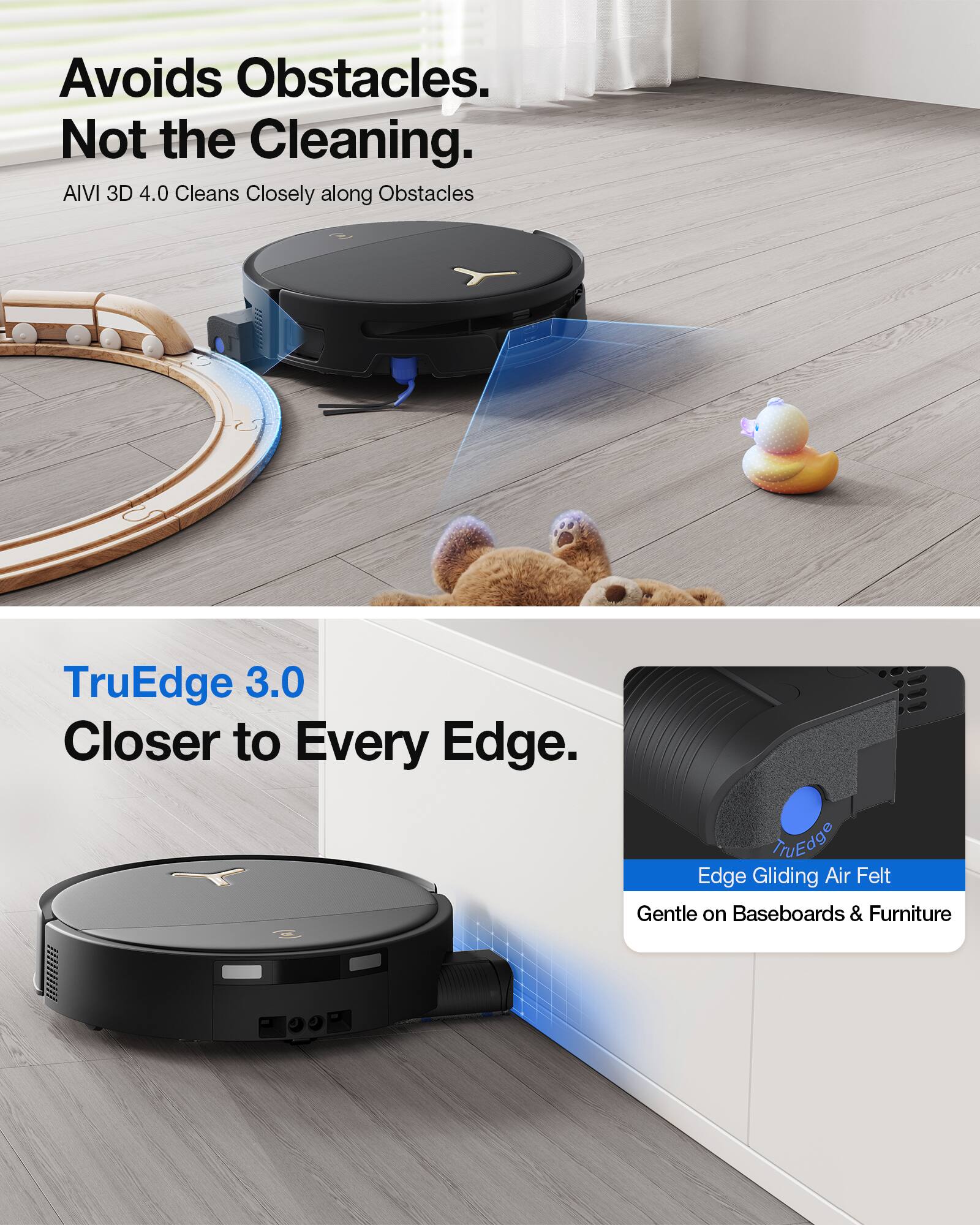 Avoids Obstacles. Not the Cleaning.  
AIVI 3D 4.0 Cleans Closely along Obstacles  

TruEdge 3.0 Closer to Every Edge.  
Edge Gliding Air Felt Gentle on Baseboards & Furniture