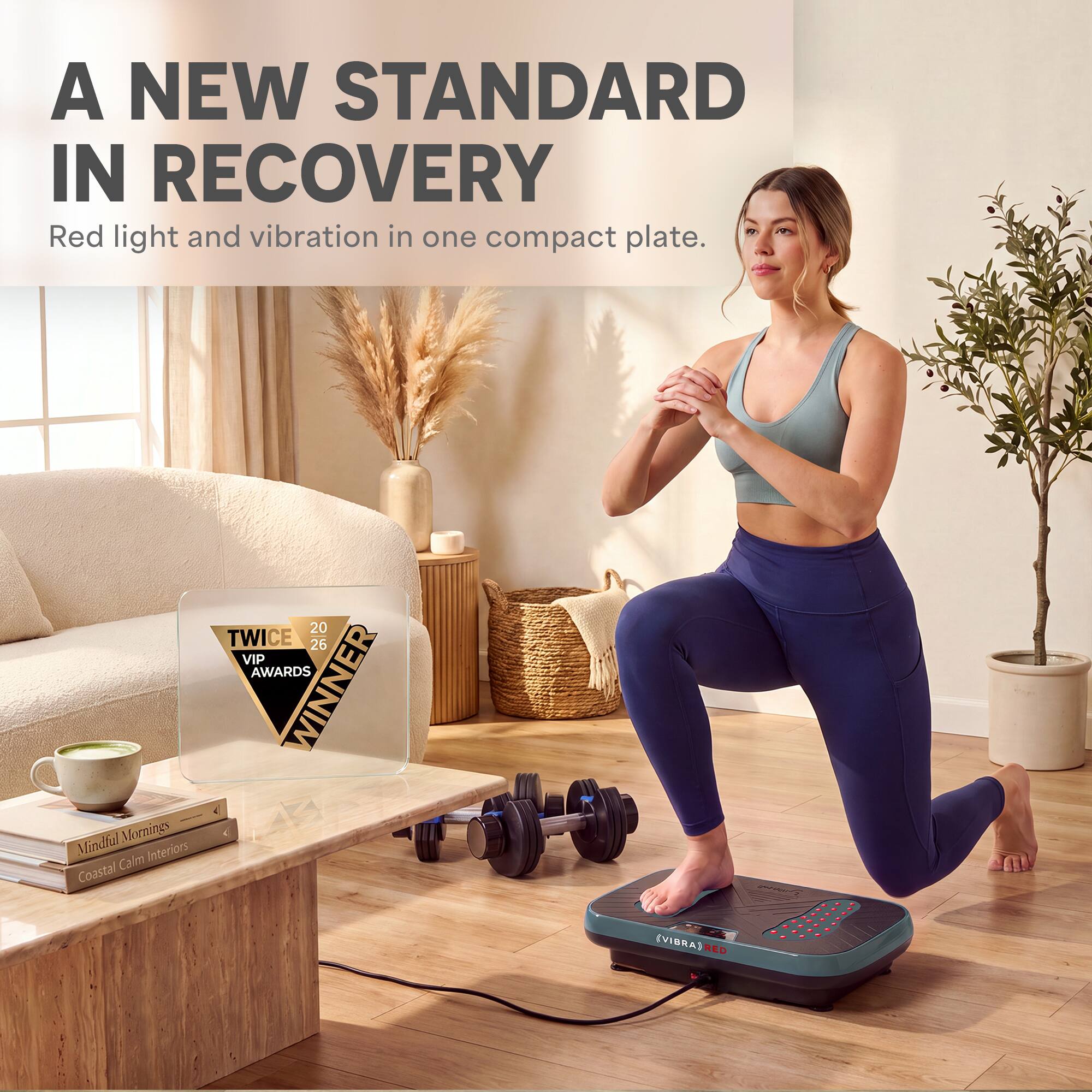 A NEW STANDARD IN RECOVERY  
Red light and vibration in one compact plate.  

20 TWICE 26 VIP AWARDS WINNER  

Mindful Mornings  
Coastal Calm Interiors  

(VIBRA) RED