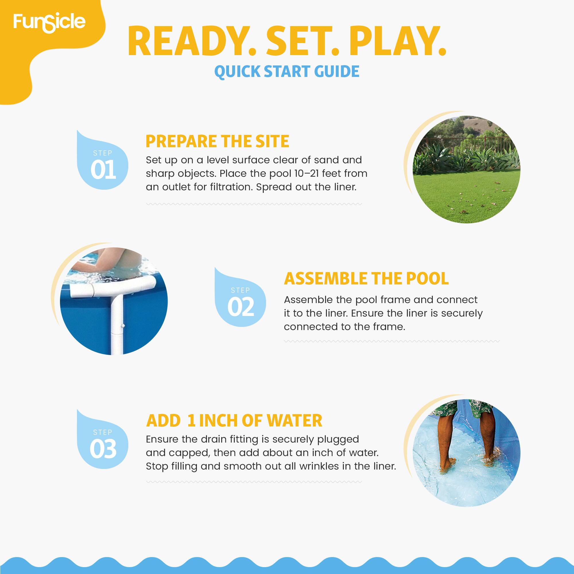 FunSicle READY. SET. PLAY. QUICK START GUIDE

STEP 01 PREPARE THE SITE
Set up on a level surface clear of sand and sharp objects. Place the pool 10-21 feet from an outlet for filtration. Spread out the liner.

STEP 02 ASSEMBLE THE POOL
Assemble the pool frame and connect it to the liner. Ensure the liner is securely connected to the frame.

STEP 03 ADD 1 INCH OF WATER
Ensure the drain fitting is securely plugged and capped, then add about an inch of water. Stop filling and smooth out all wrinkles in the liner.