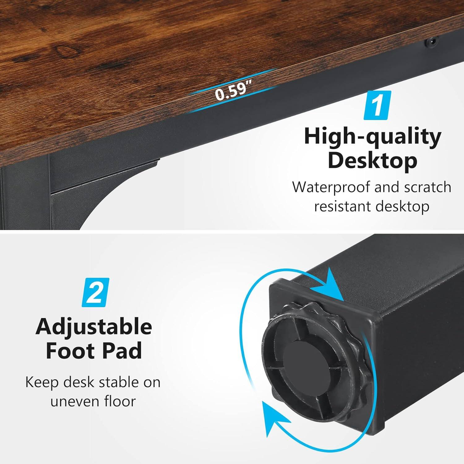 0.59"  
1. High-quality Desktop  
Waterproof and scratch resistant desktop  
2. Adjustable Foot Pad  
Keep desk stable on uneven floor