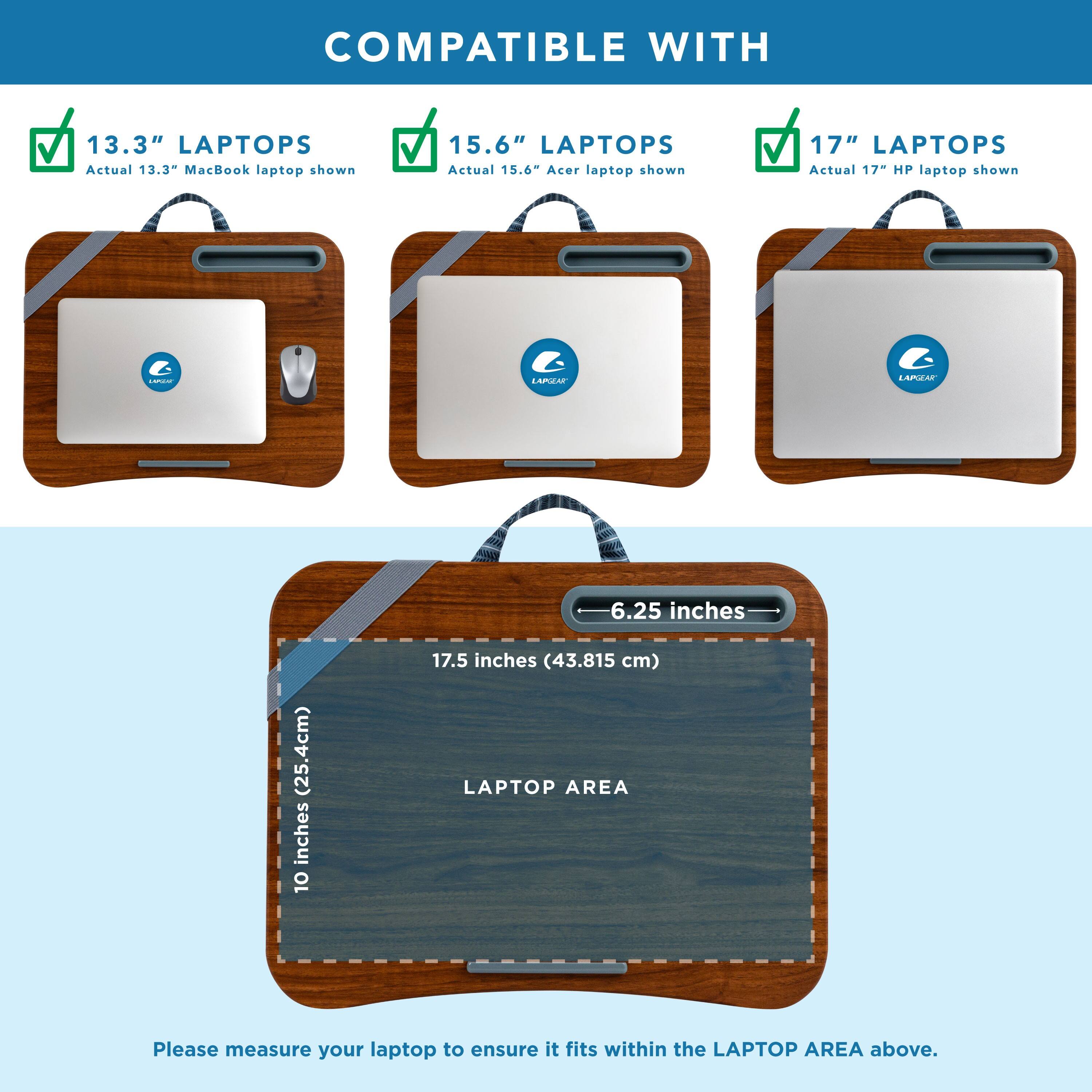 COMPATIBLE WITH 13.3" LAPTOPS Actual 13.34" MacBook laptop shown
COMPATIBLE WITH 15.6" LAPTOPS Actual 15.6" Acer laptop shown
COMPATIBLE WITH 17" LAPTOPS Actual 17" HP laptop shown

LAPTOP AREA: Please measure your laptop to ensure it fits within the LAPTOP AREA above.