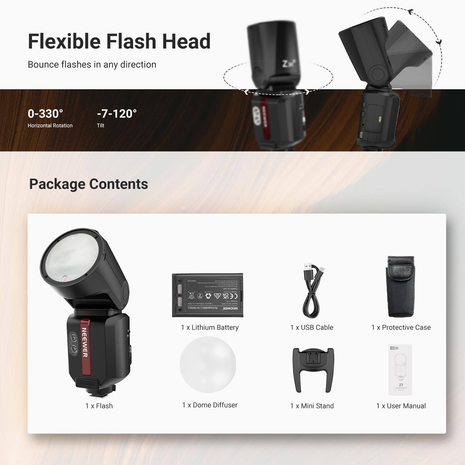 Flexible Flash Head  
Bounce flashes in any direction  
0-330° Horizontal Rotation  
-7-120° Tilt  

Package Contents  
1 x Flash  
1 x Lithium Battery  
1 x USB Cable  
1 x Protective Case  
1 x Dome Diffuser  
1 x Mini Stand  
1 x User Manual