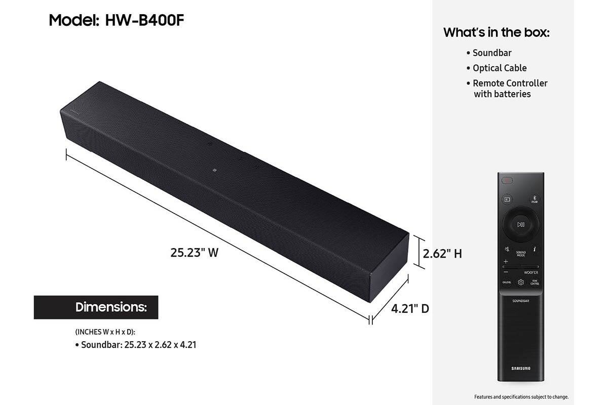 Model: HW-B400F

What's in the box:
- Soundbar
- Optical Cable
- Remote Controller with batteries

Dimensions: (INCHES W x H x D):
- Soundbar: 25.23 x 2.62 x 4.21

Features and specifications subject to change.