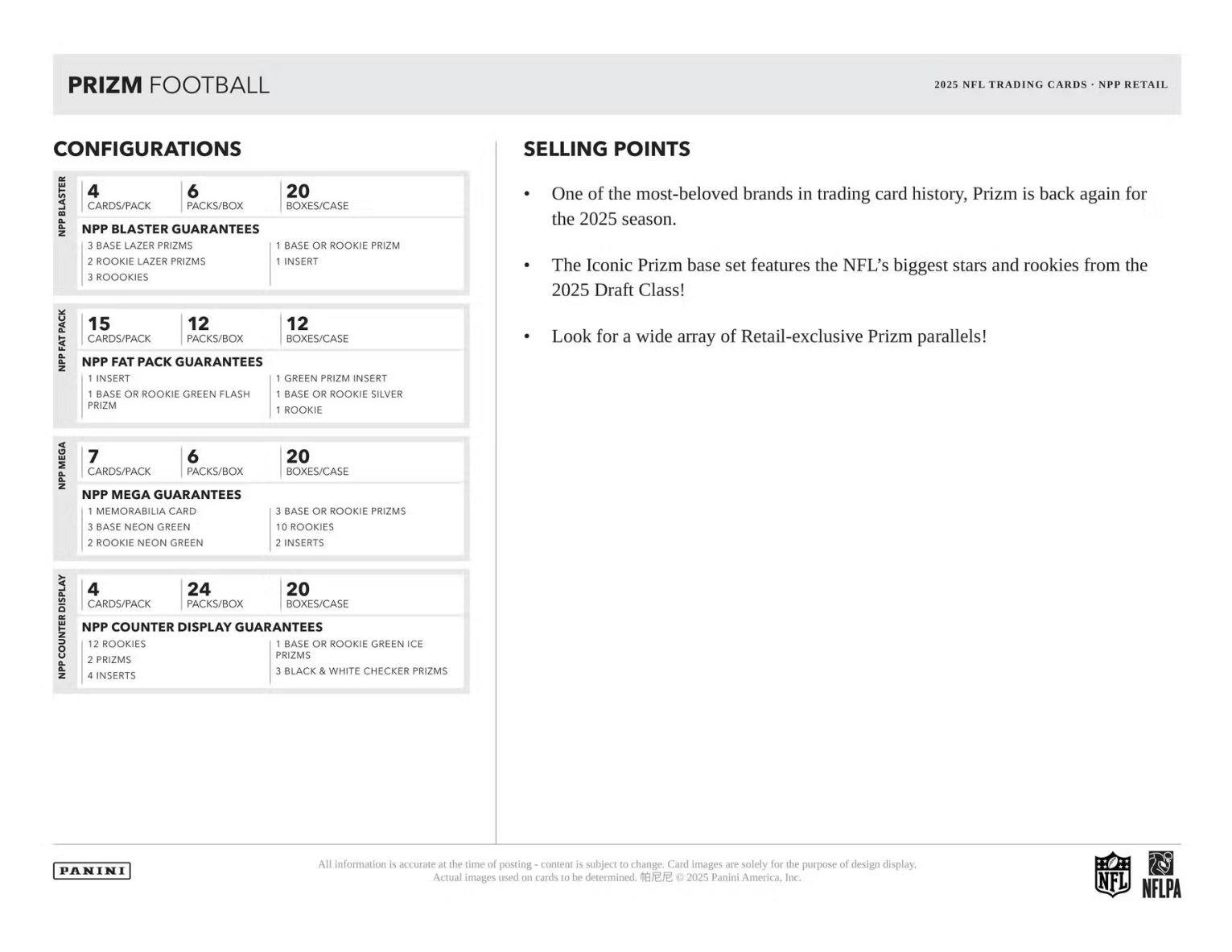PRIZM FOOTBALL  
2025 NFL TRADING CARDS - NPP RETAIL  

CONFIGURATIONS  

NPP BLASTER  
4 CARDS/PACK  
6 PACKS/BOX  
20 BOXES/CASE  

NPP BLASTER GUARANTEES  
3 BASE LAZER PRIZMS  
2 ROOKIE LAZER PRIZMS  
3 ROOKIES  

NPP FAT PACK  
15 CARDS/PACK  
12 PACKS/BOX  
12 BOXES/CASE  

NPP FAT PACK GUARANTEES  
1 GREEN PRIZM INSERT  
1 BASE OR ROOKIE GREEN FLASH  
1 BASE OR ROOKIE SILVER  
1 ROOKIE  

NPP MEGA  
7 CARDS/PACK  
6 PACKS/BOX  
20 BOXES/CASE  

NPP MEGA GUARANTEES  
1 MEMORABILIA CARD  
3 BASE OR ROOKIE PRIZMS  
3 BASE NEON GREEN  
2 ROOKIE NEON GREEN  
2 INSERTS  

NPP COUNTER DISPLAY  
4 CARDS/PACK  
24 PACKS/BOX  
20 BOXES/CASE  

NPP COUNTER DISPLAY GUARANTEES  
12 ROOKIES  
1 BASE OR
