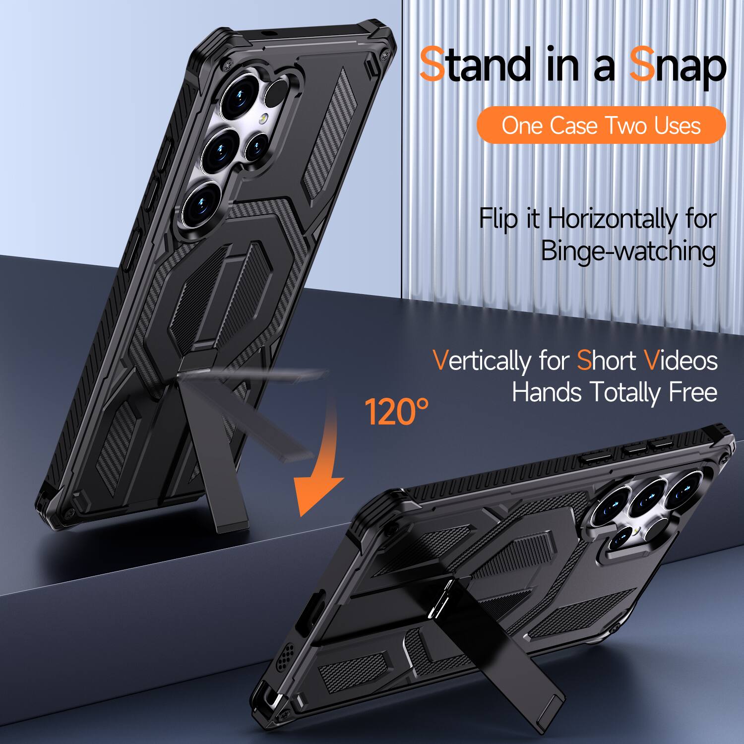 Stand in a Snap  
One Case Two Uses  
Flip it Horizontally for Binge-watching  
Vertically for Short Videos  
Hands Totally Free  
120°