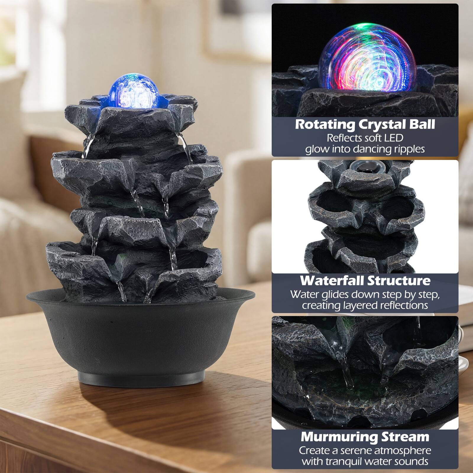 Rotating Crystal Ball  
Reflects soft LED glow into dancing ripples  

Waterfall Structure  
Water glides down step by step, creating layered reflections  

Murmuring Stream  
Create a serene atmosphere with tranquil water sounds