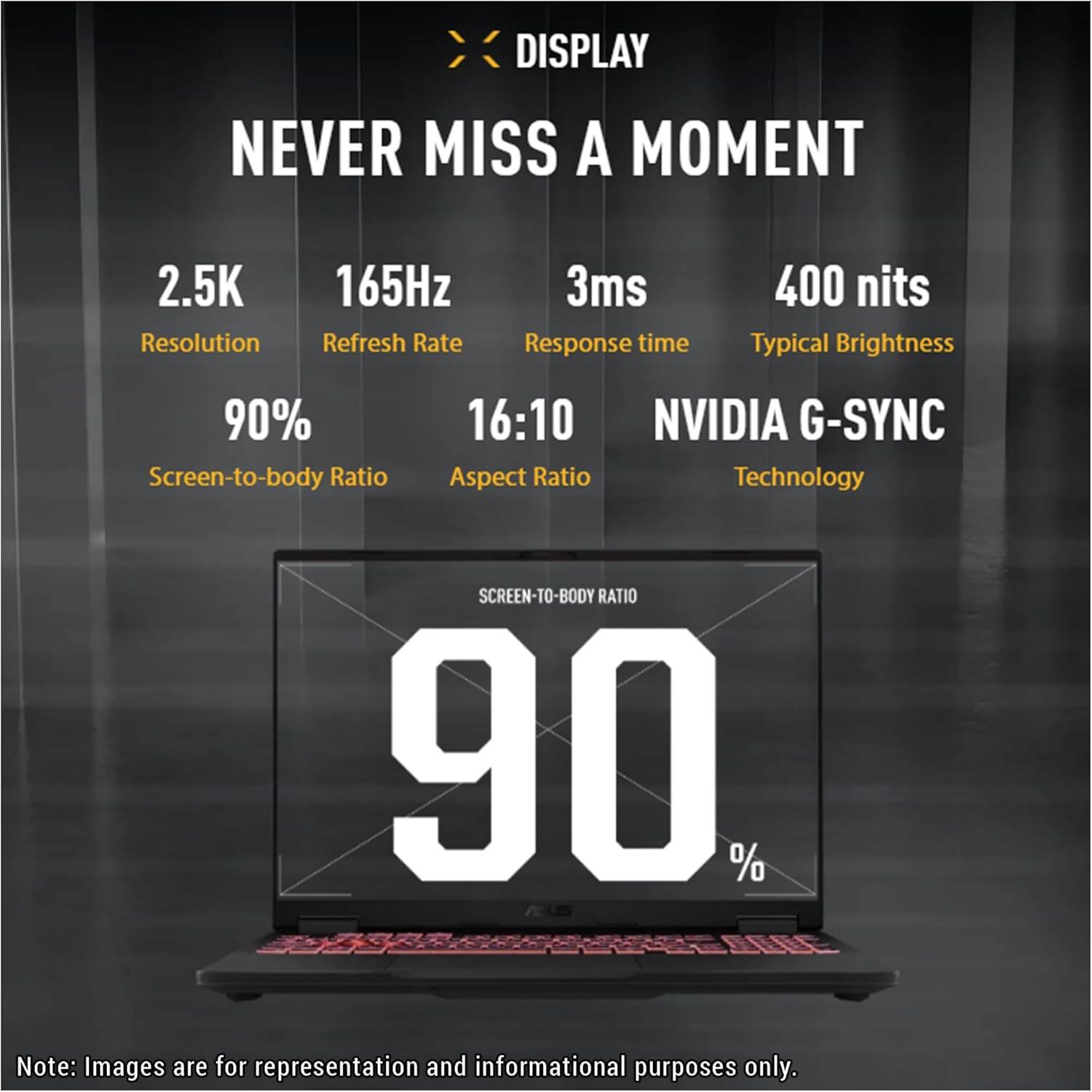 DISPLAY  
NEVER MISS A MOMENT  

- 2.5K Resolution  
- 165Hz Refresh Rate  
- 3ms Response time  
- 400 nits Typical Brightness  
- 90% Screen-to-body Ratio  
- 16:10 Aspect Ratio  
- NVIDIA G-SYNC Technology  

SCREEN-TO-BODY RATIO 90%  

Note: Images are for representation and informational purposes only.
