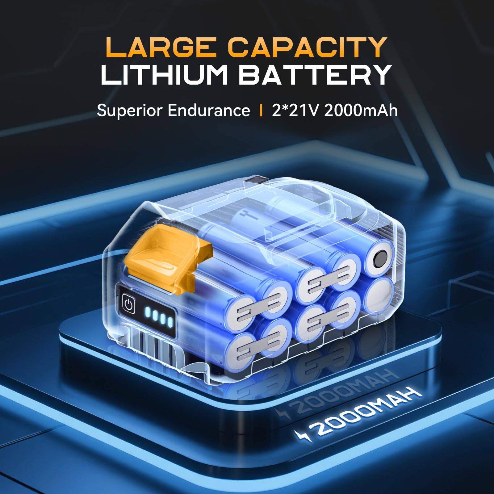LARGE CAPACITY LITHIUM BATTERY  
Superior Endurance | 2*21V 2000mAh  
4 2000mAh