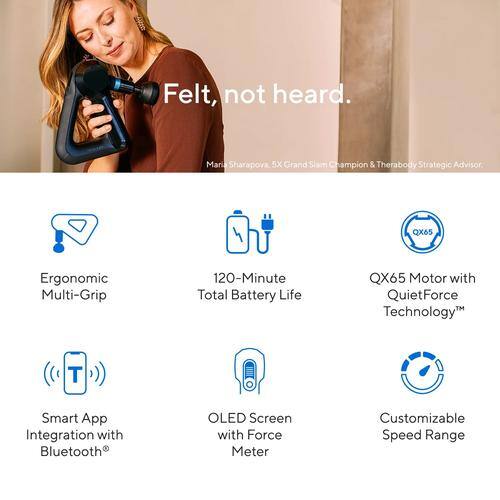 Felt, not heard.  
Maria Sharapova, 5X Grand Slam Champion & Therabody Strategic Advisor.

- Ergonomic Multi-Grip
- 120-Minute Total Battery Life
- QX65 Motor with QuietForce Technology™
- Smart App Integration with Bluetooth®
- OLED Screen with Force Meter
- Customizable Speed Range