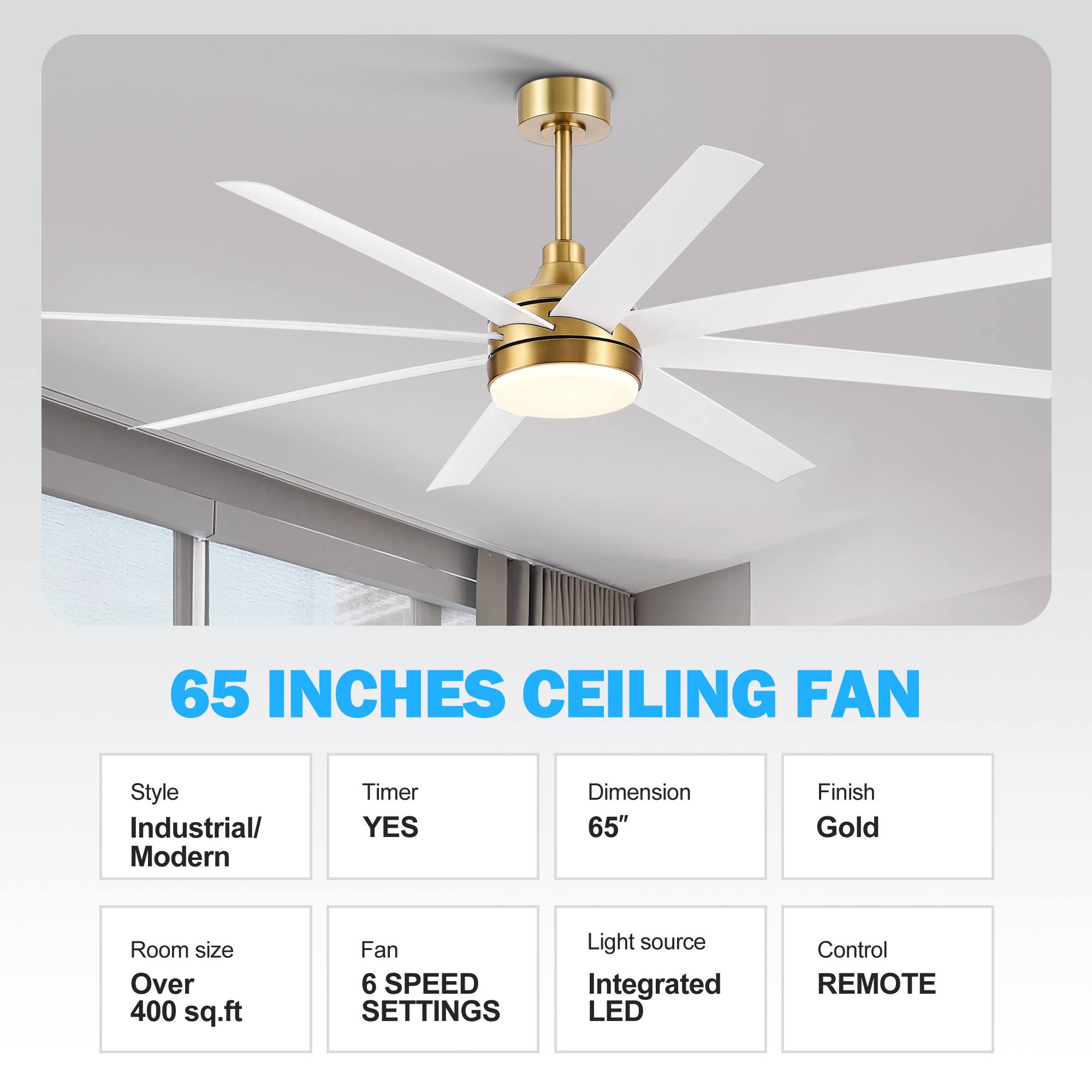 65 INCHES CEILING FAN
Style Industrial/ Modern
Timer YES
Dimension 65"
Finish Gold
Room size Over 400 sq.ft
Fan 6 SPEED SETTINGS
Light source Integrated LED
Control REMOTE