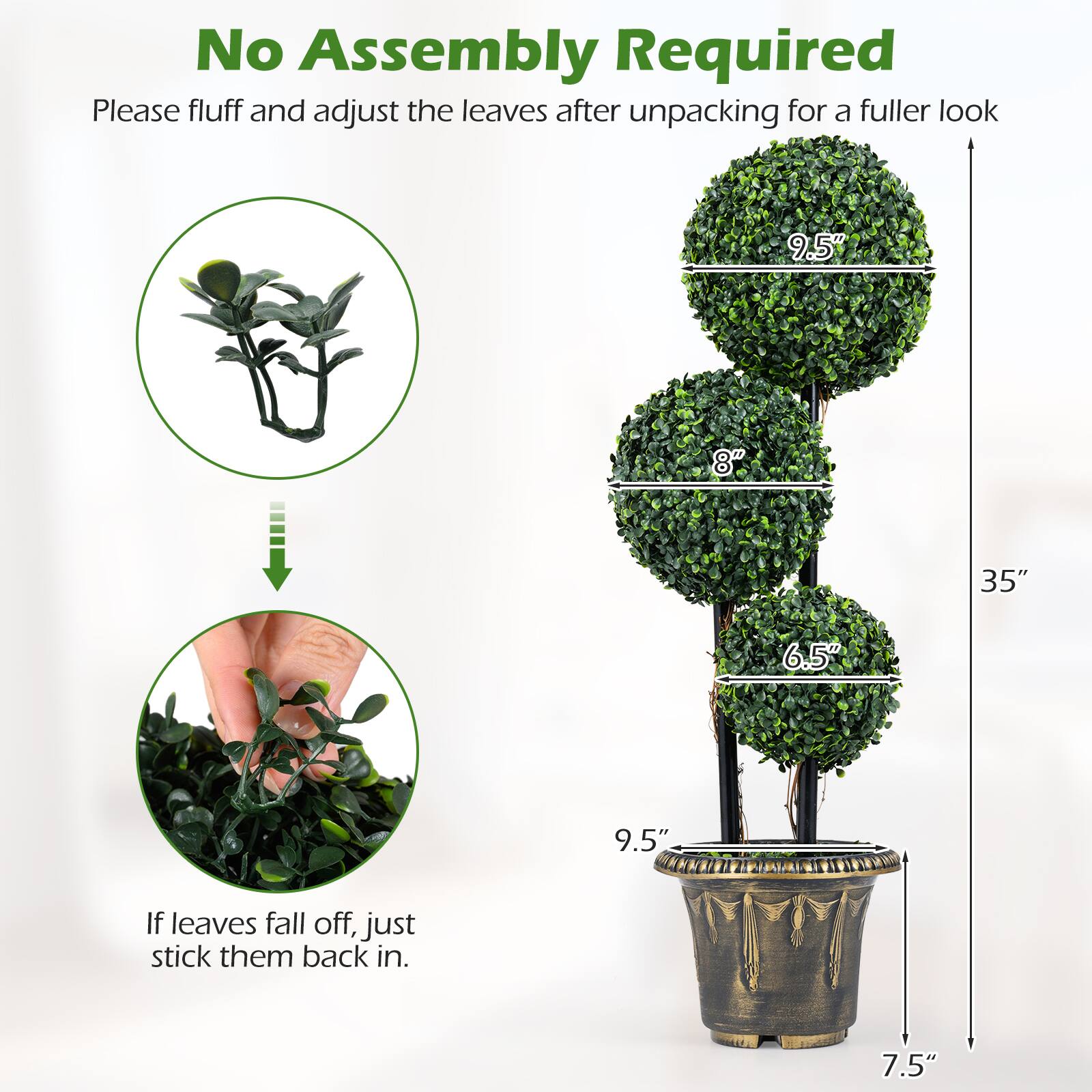 No Assembly Required

Please fluff and adjust the leaves after unpacking for a fuller look

9.5" 8" 35" 6.5" 9.5" 7.5"

If leaves fall off, just stick them back in.