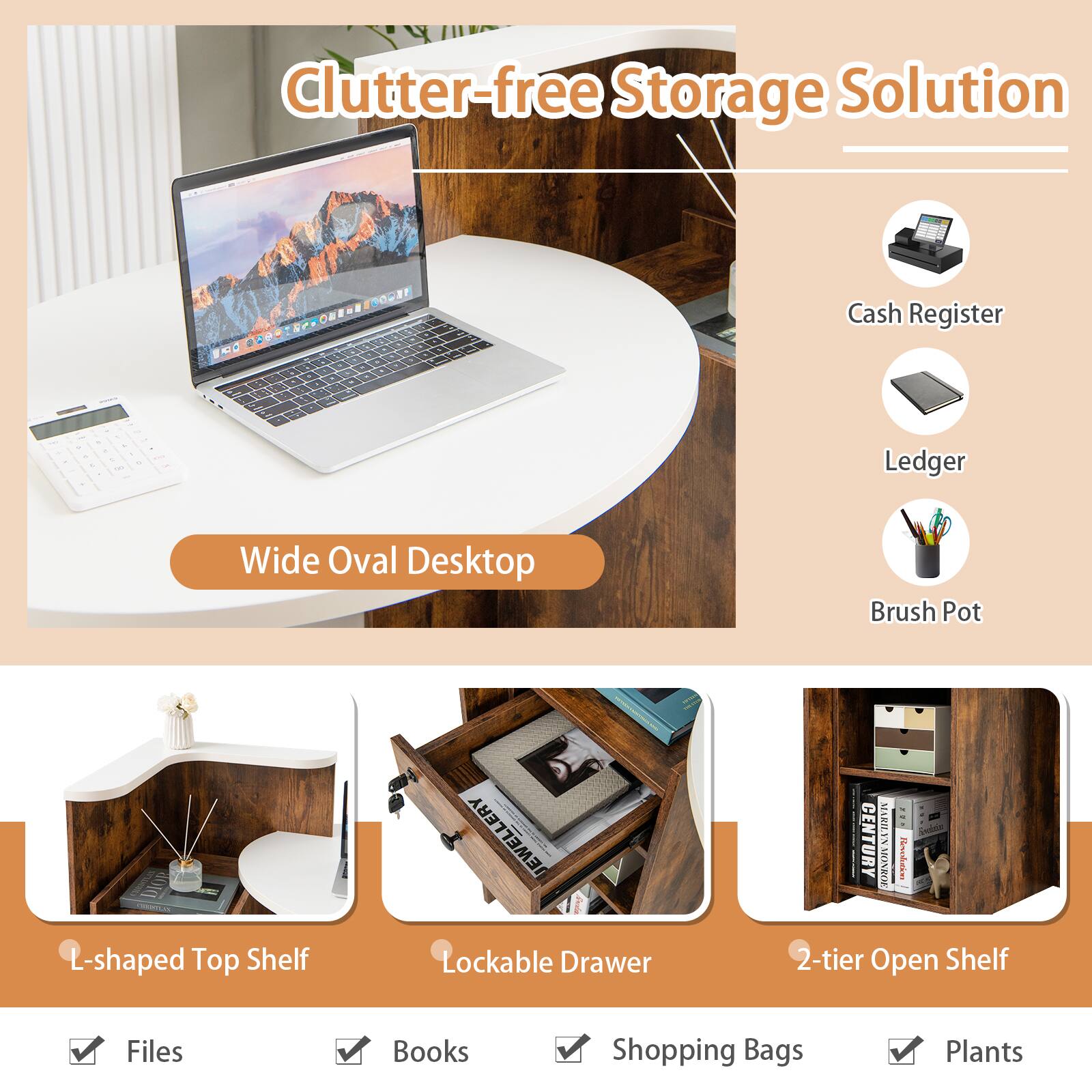 Clutter-free Storage Solution

- Wide Oval Desktop
- Cash Register
- Ledger
- Brush Pot

- L-shaped Top Shelf
- Lockable Drawer
- 2-tier Open Shelf

- Files
- Books
- Shopping Bags
- Plants