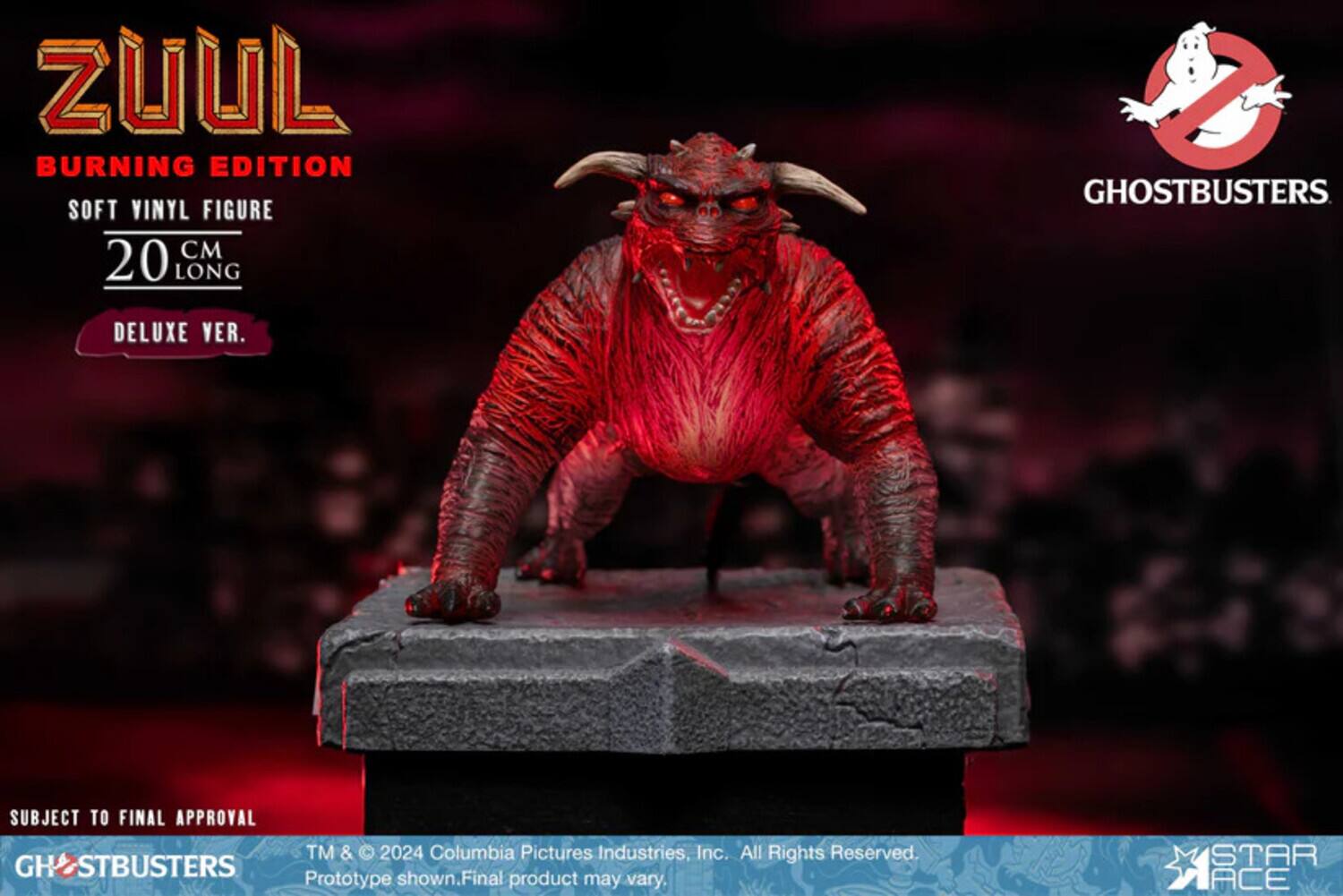 ZUUL BURNING EDITION SOFT VINYL FIGURE 20 CM LONG  
GHOSTBUSTERS  
DELUXE VER.  
SUBJECT TO FINAL APPROVAL  
TM & © 2024 Columbia Pictures Industries, Inc. All Rights Reserved.  
GHOSTBUSTERS Final Prototype shown. Product may vary.  
STAR ACE