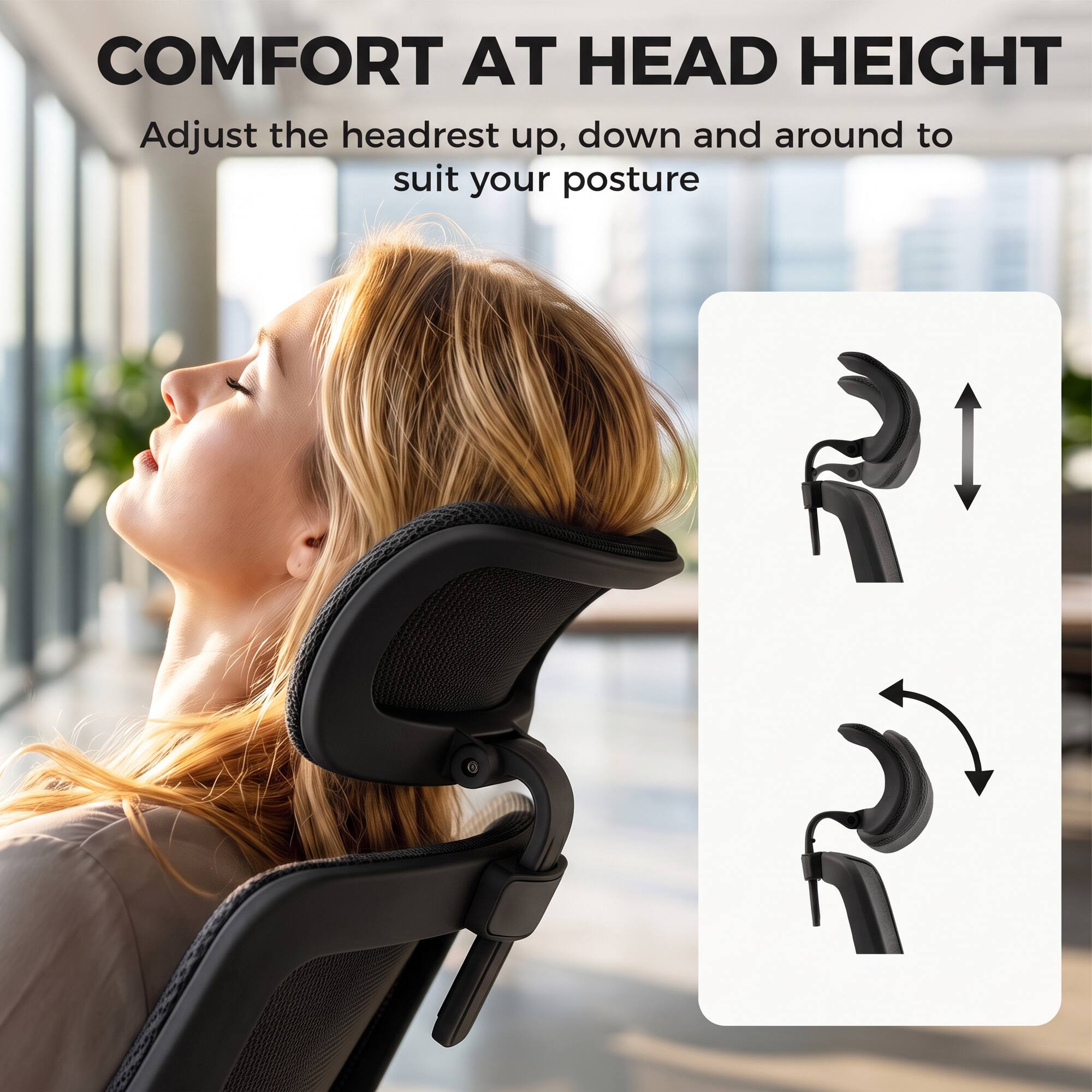 COMFORT AT HEAD HEIGHT  
Adjust the headrest up, down and around to suit your posture