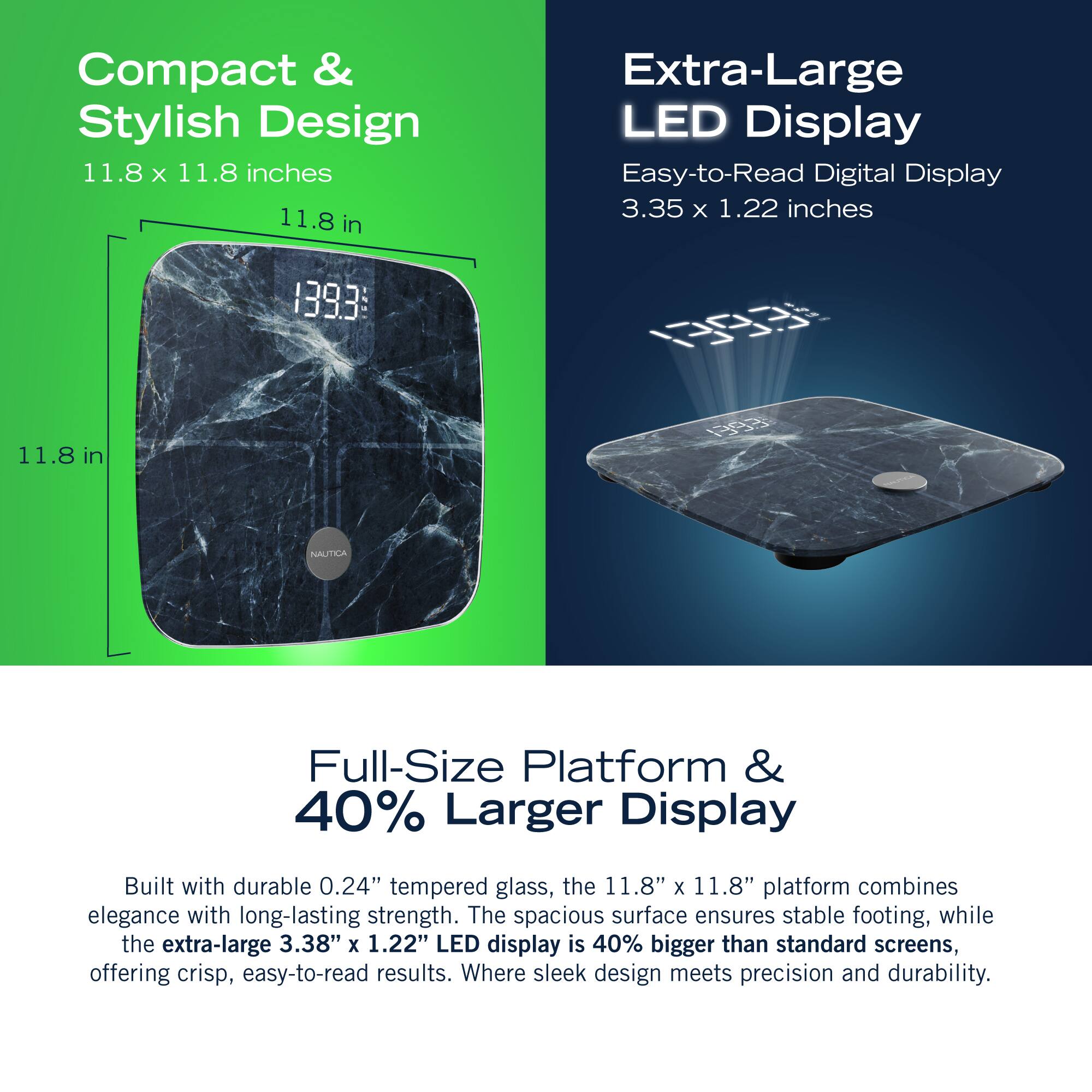 Compact & Stylish Design 11.8 X 11.8 inches 11.8 in Extra-Large LED Display Easy-to-Read Digital Display 3.35 x 1.22 inches 1393:  11.8 in NAUTTLA Full-Size Platform & 40% Larger Display Built with durable 0.24" tempered glass, the 11.8" x 11.8" platform combines elegance with long-lasting strength. The spacious surface ensures stable footing, while the extra-large 3.38" X 1.22" LED display is 40% bigger than standard screens, offering crisp, easy-to-read results. Where sleek design meets precision and durability.