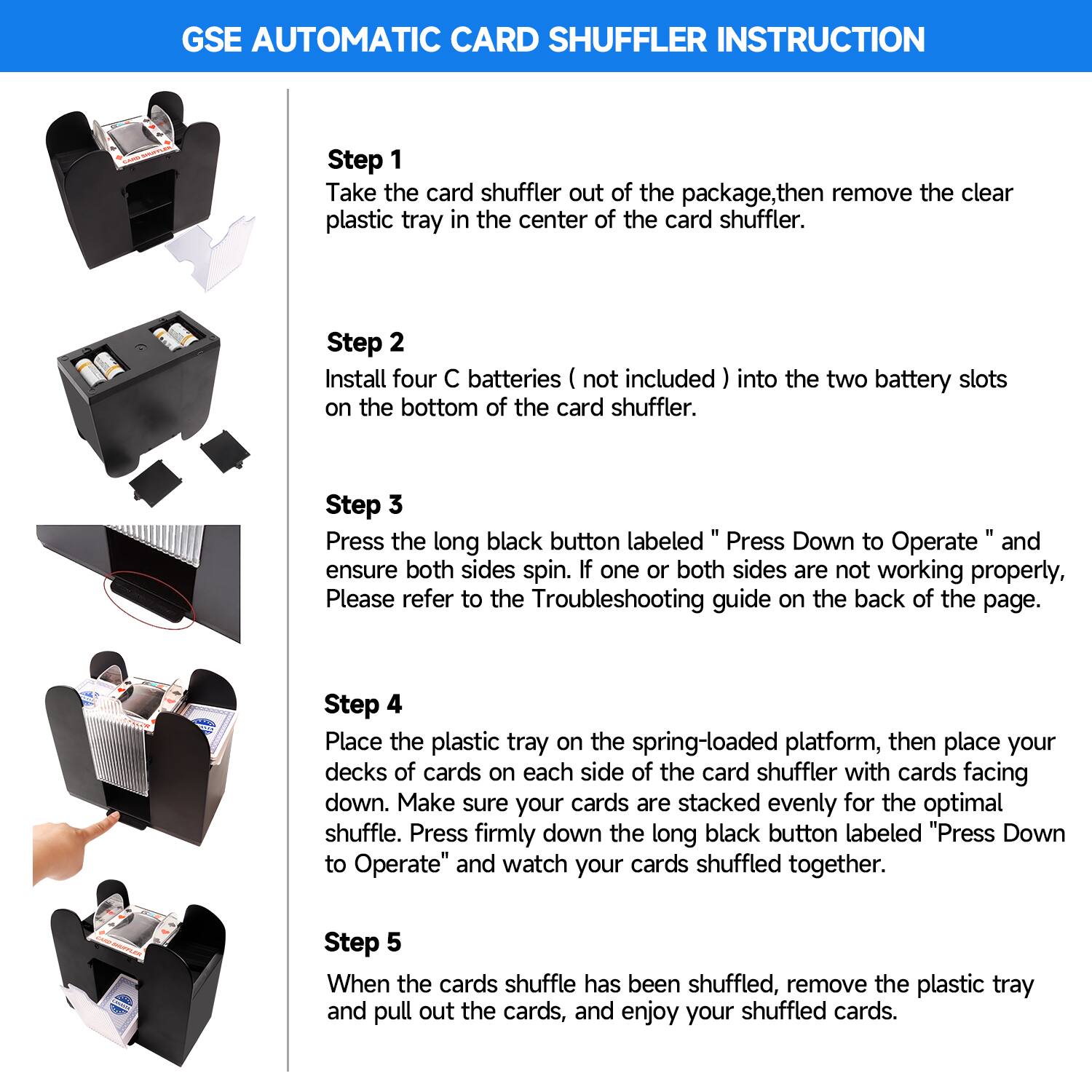 Step 1: Take the card shuffler out of the package, then remove the clear plastic tray in the center of the card shuffler.

Step 2: Install four C batteries (not included) into the two battery slots on the bottom of the card shuffler.

Step 3: Press the long black button labeled "Press Down to Operate" and ensure both sides spin. If one or both sides are not working properly, please refer to the Troubleshooting guide on the back of the page.

Step 4: Place the plastic tray on the spring-loaded platform, then place your decks of cards on each side of the card shuffler with cards facing down. Make sure your cards are stacked evenly for the optimal shuffle. Press firmly down the long black button labeled "Press Down to Operate" and watch your cards shuffled together.

Step 5: When the cards shuffle has been shuffled, remove the plastic tray and pull out the cards, and enjoy your shuffled cards.