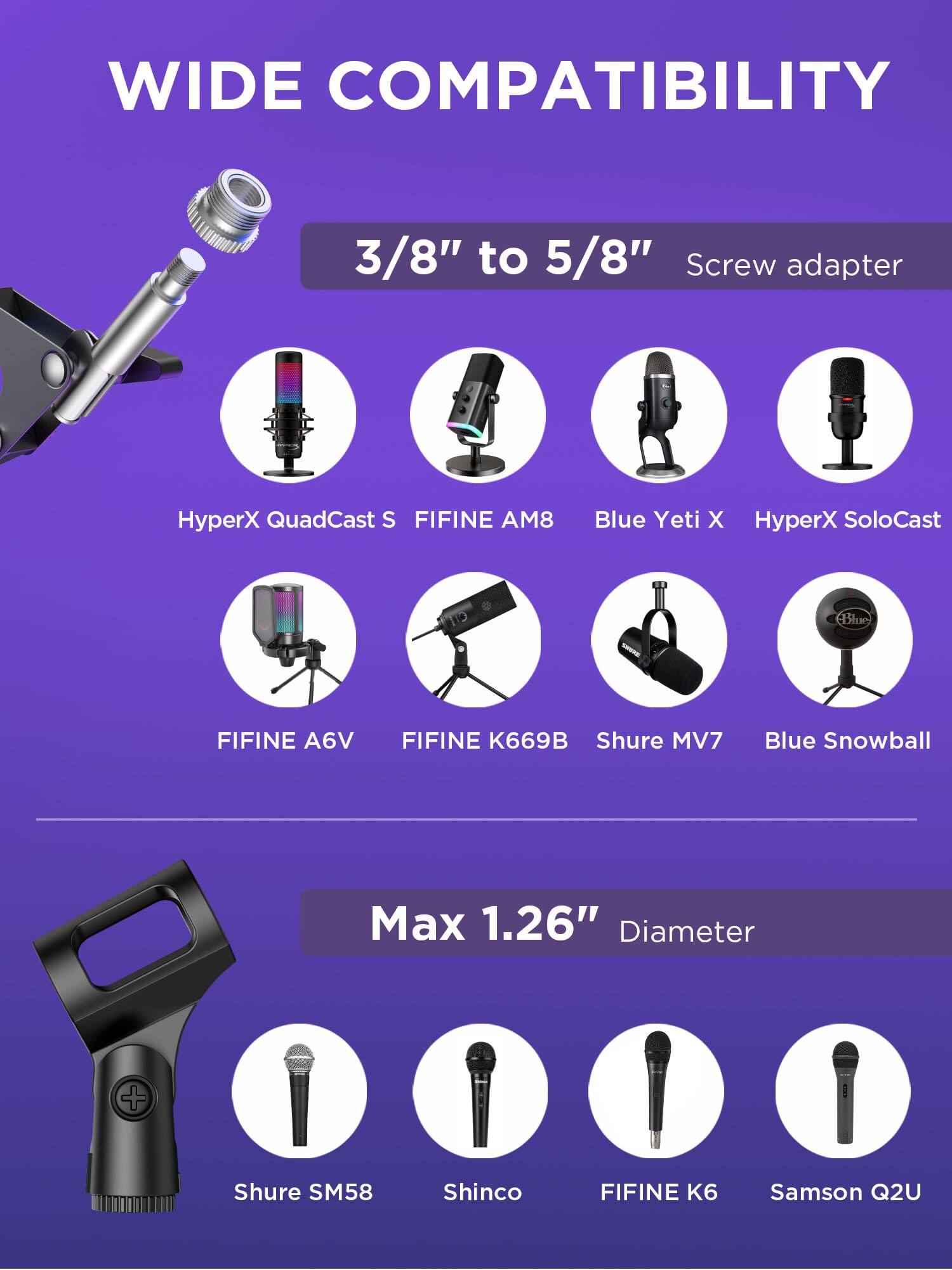 WIDE COMPATIBILITY

3/8" to 5/8" Screw adapter

- HyperX QuadCast S
- FIFINE AM8
- Blue Yeti X
- HyperX SoloCast
- FIFINE A6V
- FIFINE K669B
- Shure MV7
- Blue Snowball

Max 1.26" Diameter

- Shure SM58
- Shinco
- FIFINE K6
- Samson Q2U