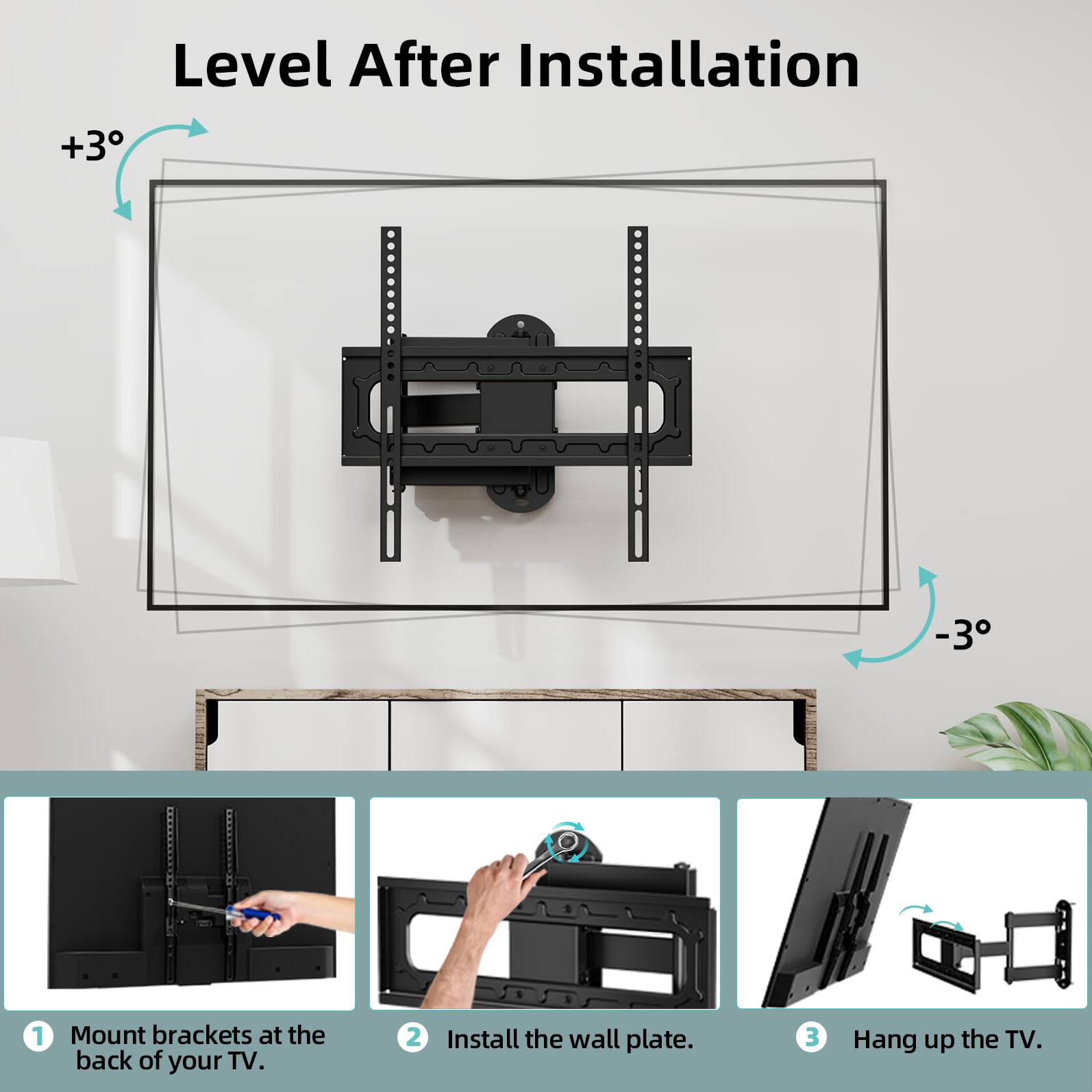Level After Installation

+3°
-3°

1. Mount brackets at the back of your TV.
2. Install the wall plate.
3. Hang up the TV.