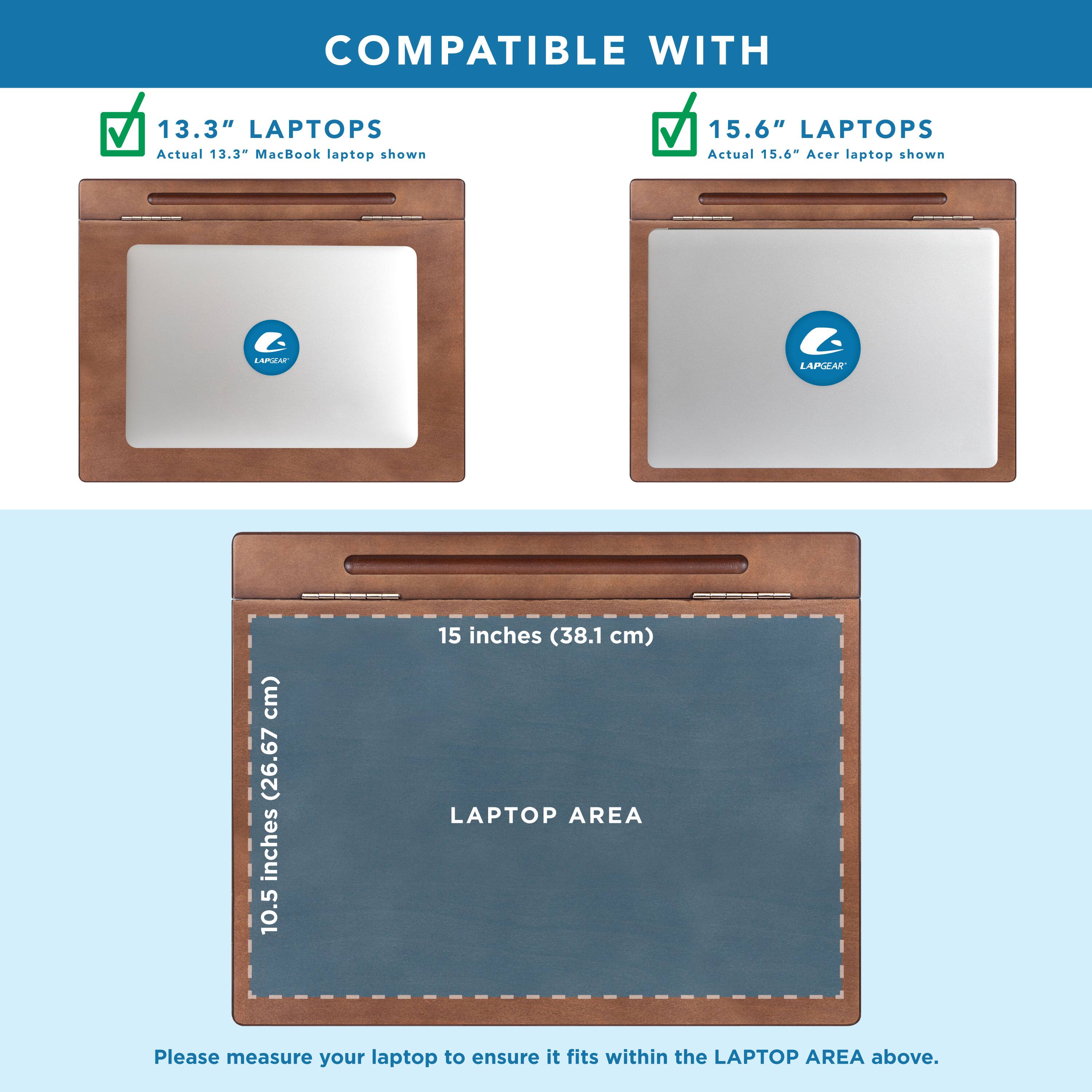 COMPATIBLE WITH

13.3" LAPTOPS
Actual 13.3" MacBook laptop shown

15.6" LAPTOPS
Actual 15.6" Acer laptop shown

LAPTOP AREA
10.5 inches (26.67 cm) x 15 inches (38.1 cm)

Please measure your laptop to ensure it fits within the LAPTOP AREA above.