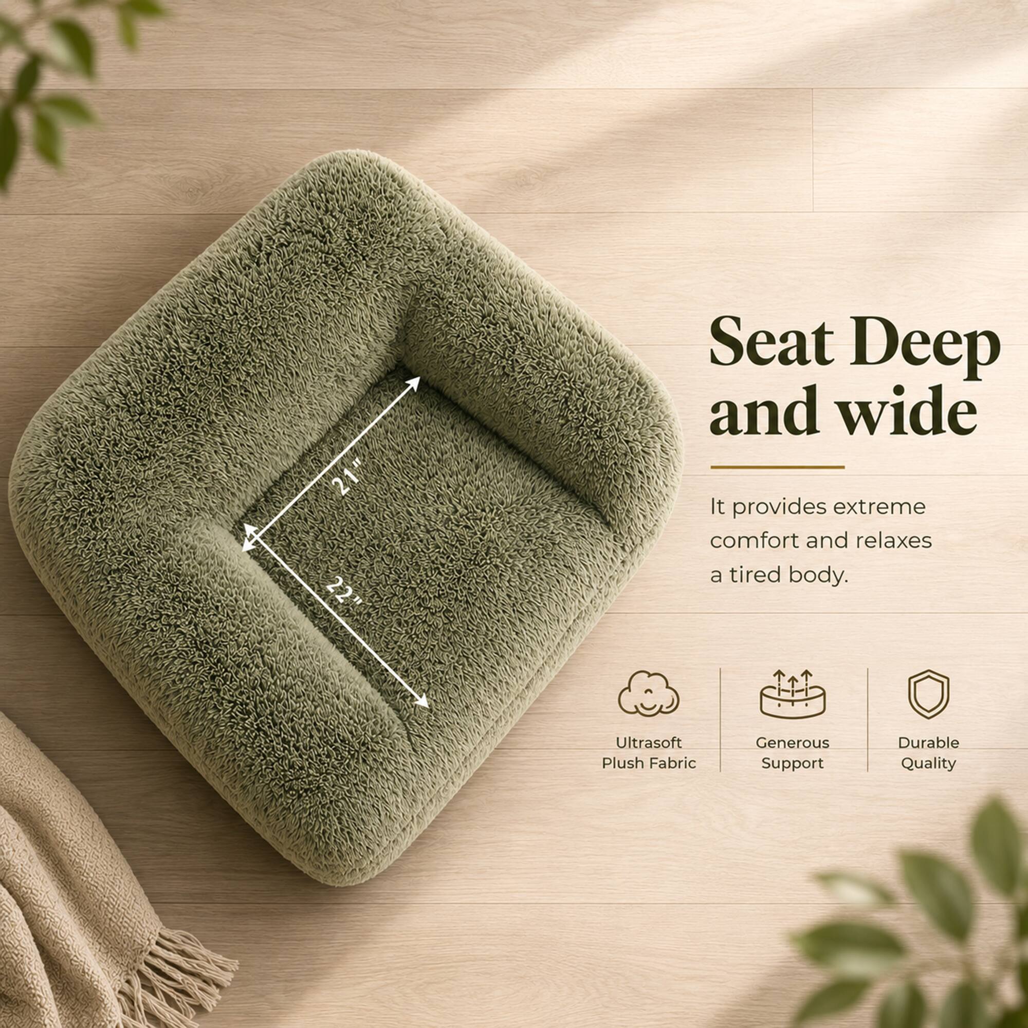 21" 22" Seat Deep and wide  
It provides extreme comfort and relaxes a tired body.  
Ultrasoft Plush Fabric  
Generous Support  
Durable Quality