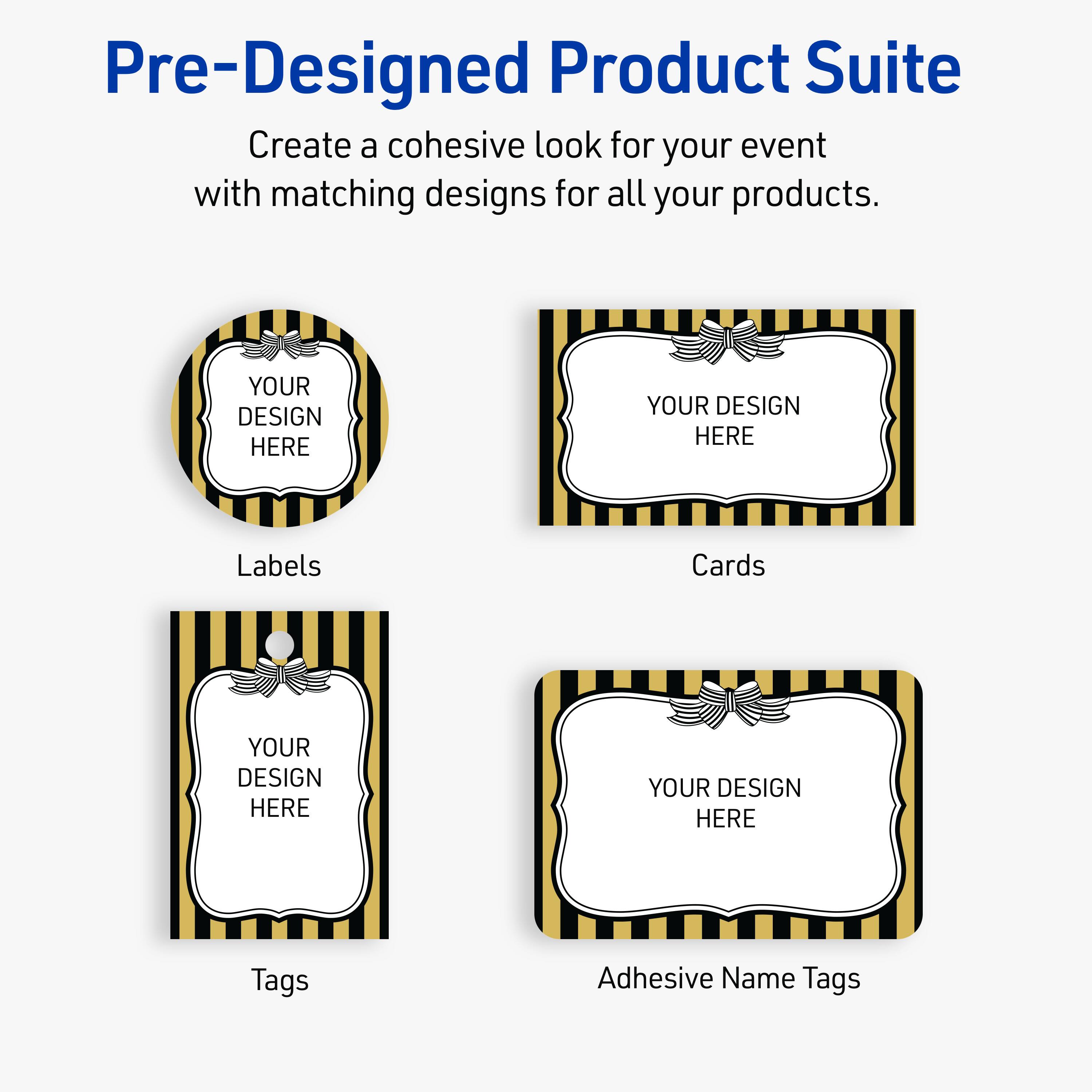 Pre-Designed Product Suite

Create a cohesive look for your event with matching designs for all your products.

Labels
Cards
Tags
Adhesive Name Tags

YOUR DESIGN HERE
YOUR DESIGN HERE
YOUR DESIGN HERE
YOUR DESIGN HERE