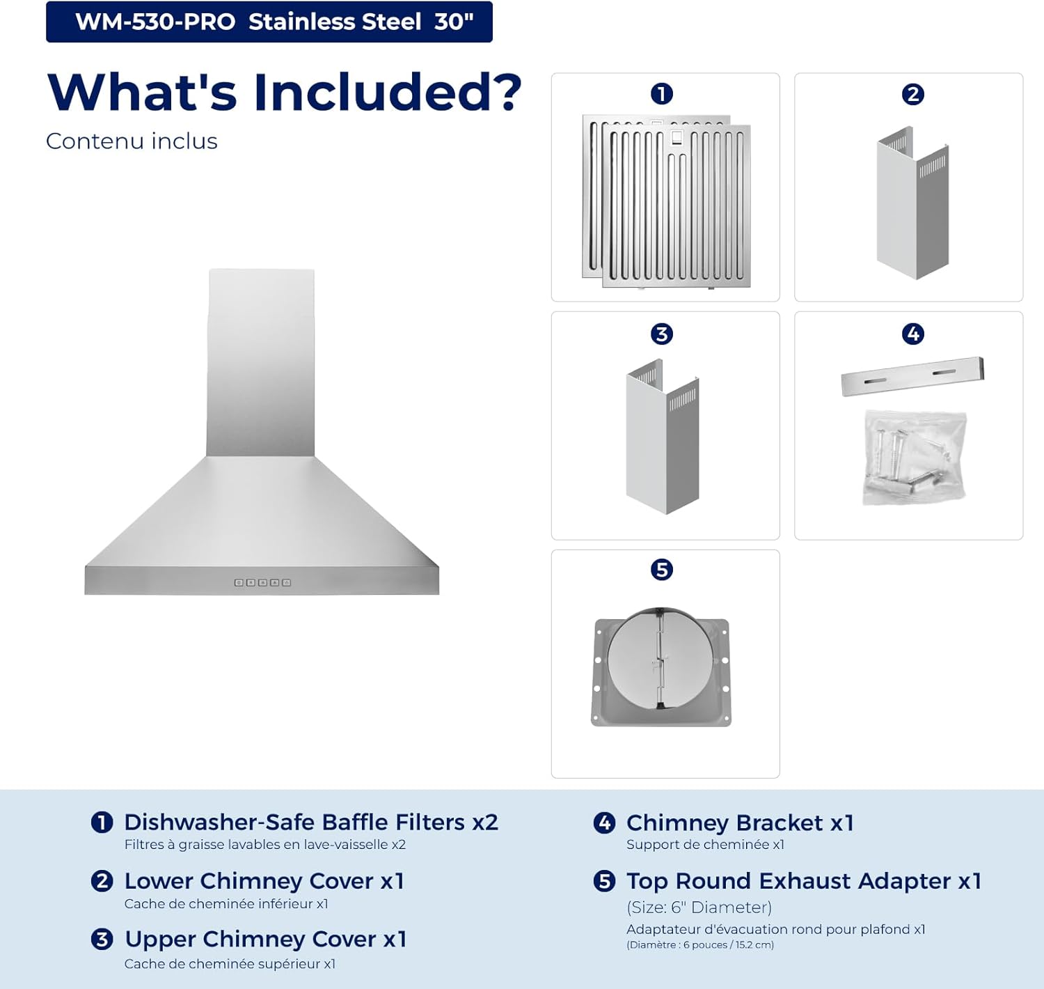 WM-530-PRO Stainless Steel 30"  
What's Included?  
Contenu inclus  

1. Dishwasher-Safe Baffle Filters x2  
   Filtres à graisse lavables en lave-vaisselle x2  

2. Lower Chimney Cover x1  
   Cache de cheminée inférieur x1  

3. Upper Chimney Cover x1  
   Cache de cheminée supérieur x1  

4. Chimney Bracket x1  
   Support de cheminée x1  

5. Top Round Exhaust Adapter x1 (Size: 6" Diameter)  
   Adaptateur d'évacuation rond pour plafond x1 (Diamètre: 6 pouces/15.2 cm)