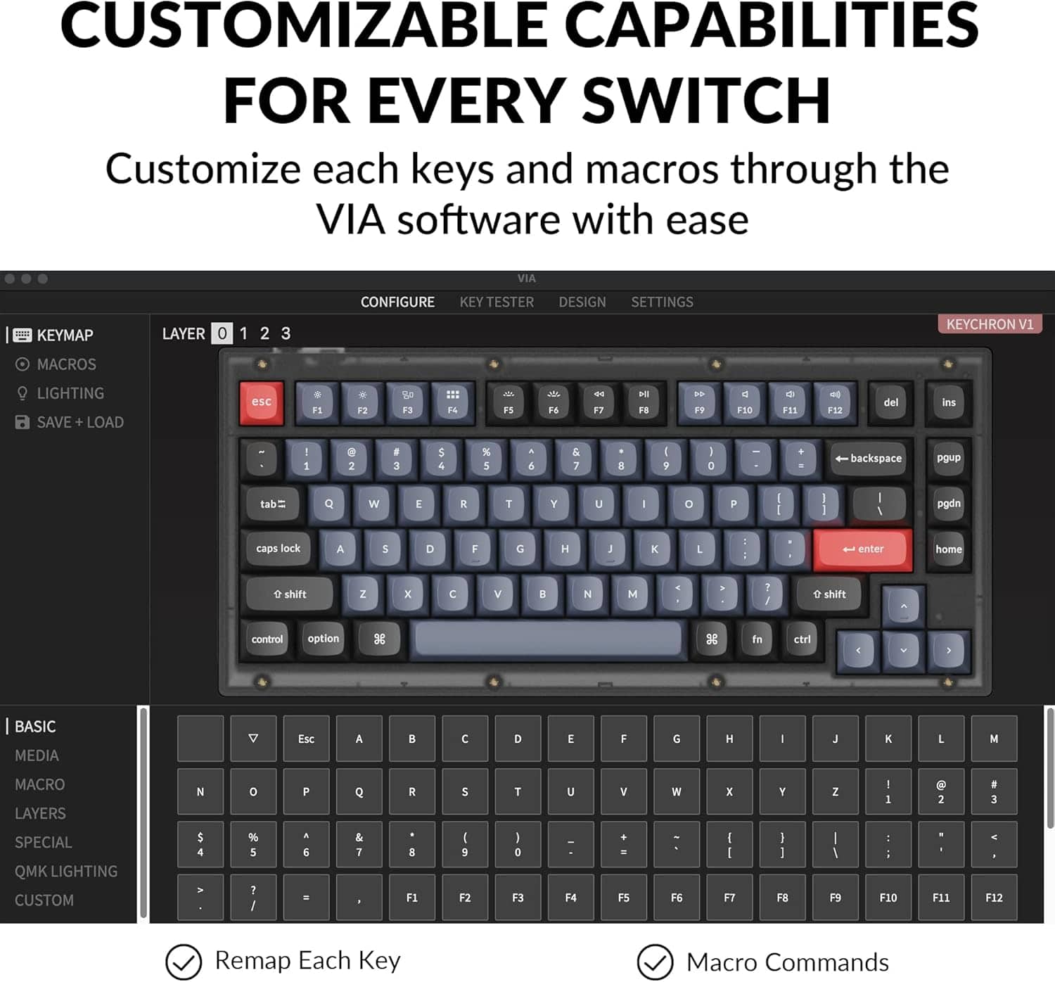 Customizable Capabilities for Every Switch
Customize each keys and macros through the VIA software with ease.
VIA KeyMap Layer 0 1 2 3
Configure Key Tester Design Settings
Keychron V1 Macros
Lighting
Save + Load esc F1 . F2 a F3 :1: 14 - FS
A F6 F7 H FS . FF C FES 4 F12 del ani 1 a 2 F 3 S 4 % 5 6 & 7 E I 9 I D backspace pgup tab Q W E R T Y U O P I 1 I pgdn caps lock A 5 D F G H K L enter home e shift Z x C V 8 N M 1 e shift control option 3 fn ctrl: BASIC MEDIA
Esc A C D E F G H : L M
MACRO LAYERS N 0 F Q R S T U V x Y Z I 2 3
SPECIAL QMK LIGHTING CUSTOM 4 % 5 : I 6 & 7 F1 I 9 F2 I D F3 F4 F5 FE I I F7 I 1 F8 I F9 F10 F11 F12
Remap Each Key Macro Commands