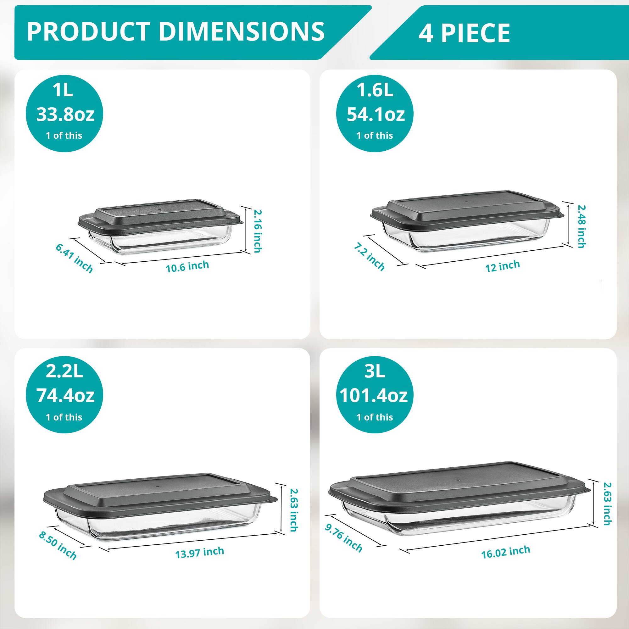 PRODUCT DIMENSIONS

1L  
33.8oz  
1 of this  
6.41 inch  
10.6 inch  
2.16 inch  

1.6L  
54.1oz  
1 of this  
7.2 inch  
12 inch  
2.48 inch  

2.2L  
74.4oz  
1 of this  
8.50 inch  
13.97 inch  
2.63 inch  

3L  
101.4oz  
1 of this  
9.76 inch  
16.02 inch  
2.63 inch  

4 PIECE