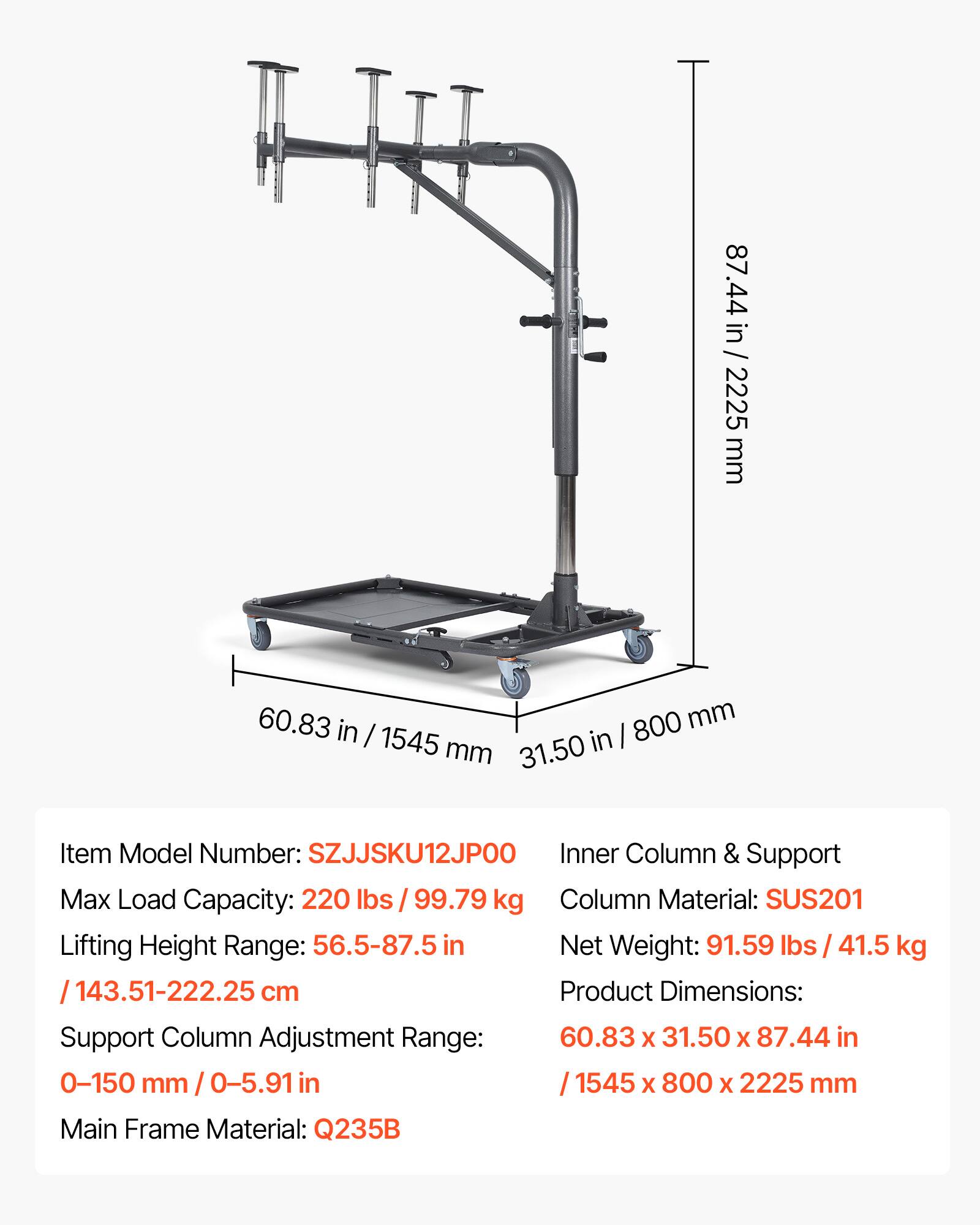 87.44 in / 2225 mm  
60.83 in / 1545 mm  
31.50 in / 800 mm  

Item Model Number: SZJJSKU12JPO0  
Inner Column & Support  
Max Load Capacity: 220 lbs / 99.79 kg  
Column Material: SUS201  
Lifting Height Range: 56.5-87.5 in / 143.51-222.25 cm  
Support Column Adjustment Range: 0-150 mm / 0-5.91 in  
Main Frame Material: Q235B  

Net Weight: 91.59 lbs / 41.5 kg  
Product Dimensions: 60.83 x 31.50 x 87.44 in / 1545 x 800 x 2225 mm