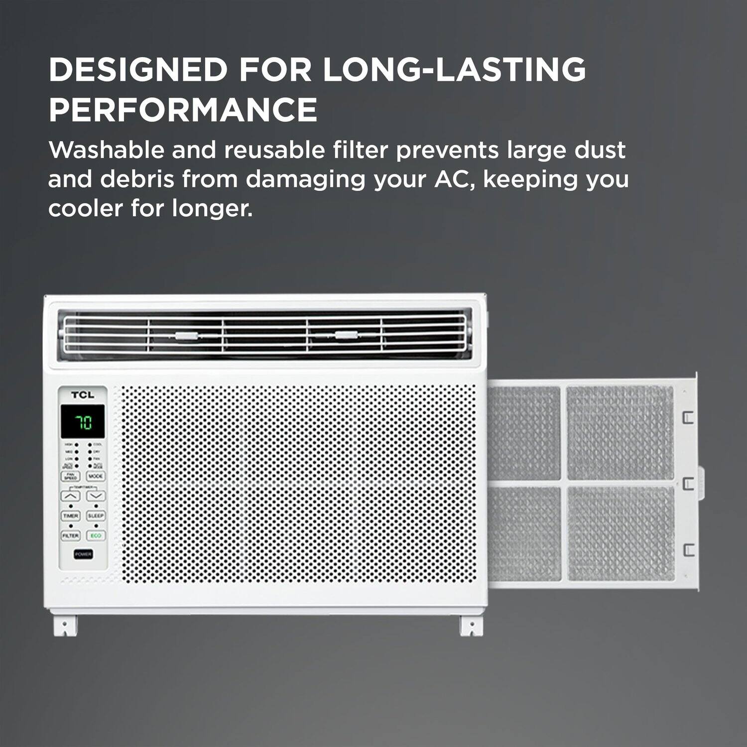 DESIGNED FOR LONG-LASTING PERFORMANCE

Washable and reusable filter prevents large dust and debris from damaging your AC, keeping you cooler for longer.

TCL 70 IU