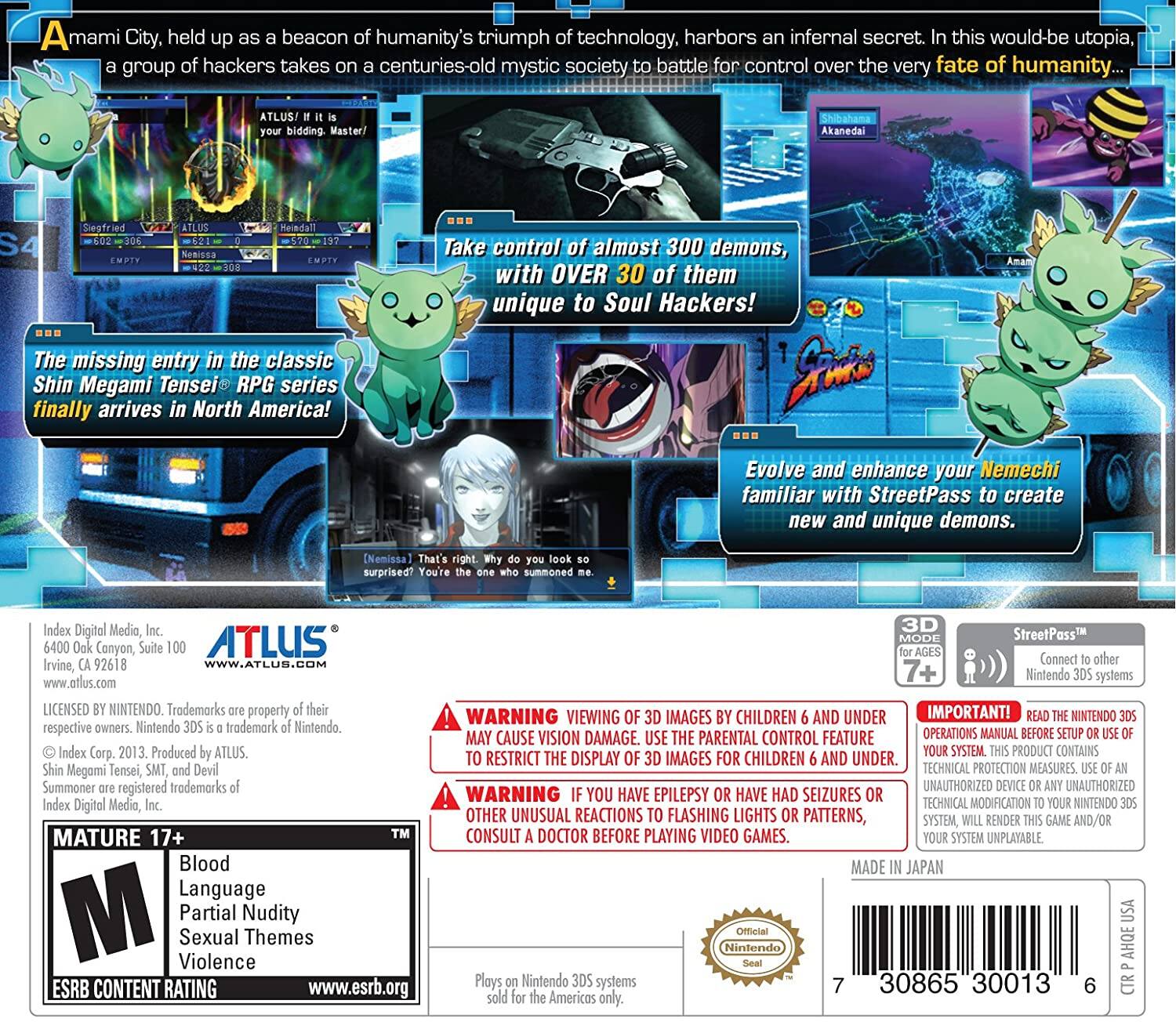 A City, held up as a beacon of humanity's triumph of technology, harbors an infernal secret. In this would-be utopia, a group of hackers takes on a centuries-old mystic society to battle for control over the very fate of humanity...

ATLUS! It is your bidding, Master!

The missing entry in the classic Shin Megami Tensei® RPG series finally arrives in North America!

Take control of almost 300 demons, with OVER 30 of them unique to Soul Hackers!

Evolve and enhance your Nemechi familiar with StreetPass to create new and unique demons.

Index Digital Media, Inc.
6400 Oak Canyon, Suite 100
Irvine, CA 92618
www.atlus.com

LICENSED BY NINTENDO. Trademarks are property of their respective owners. Nintendo 3DS is a trademark of Nintendo. Shin Megami Tensei, SMT, and Devil Summoner are registered trademarks of Index Corp. 2013. Produced by ATLUS.

MATURE 17+
Blood
Language
Partial Nudity
Sexual Themes
Violence

ESRB CONTENT RATING
www.esrb.org

WARNING: VIEW