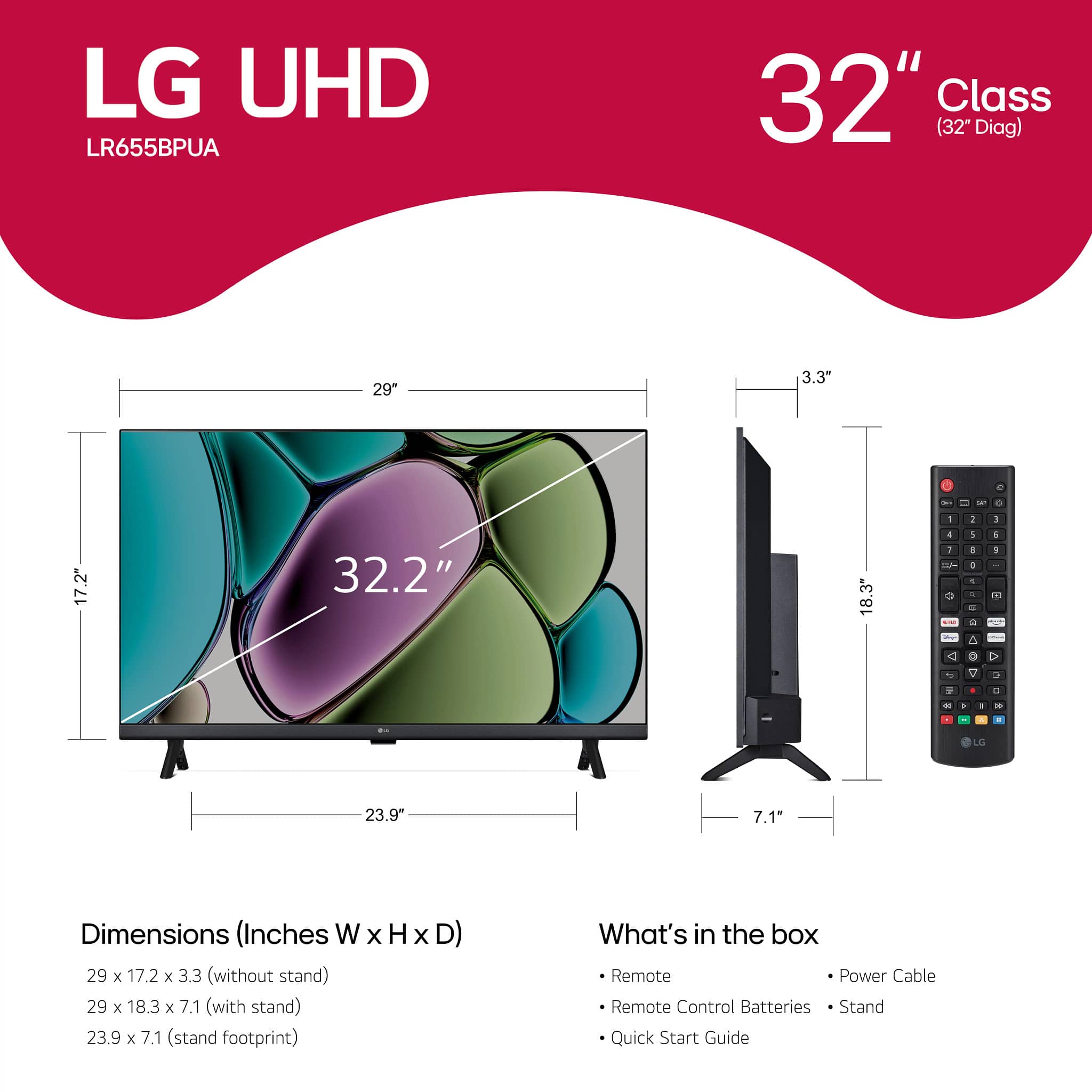 LG UHD LR655BPUA 32" Class (32" Diag) 29" 3.3" - - - 1 . 5 17.2" 32.2" 18.3" 4 1 - - 2 - A + - - - - 5 O i 1 2. > - a . - . . C - - - C 23.9" 7.1 Dimensions (Inches W x H x D) 29 x 17.2 x 3.3 (without stand) 29 x 18.3 x 7.1 (with stand) 23.9 x 7.1 (stand footprint) What's in the box Remote Power Cable Remote Control Batteries Stand Quick Start Guide