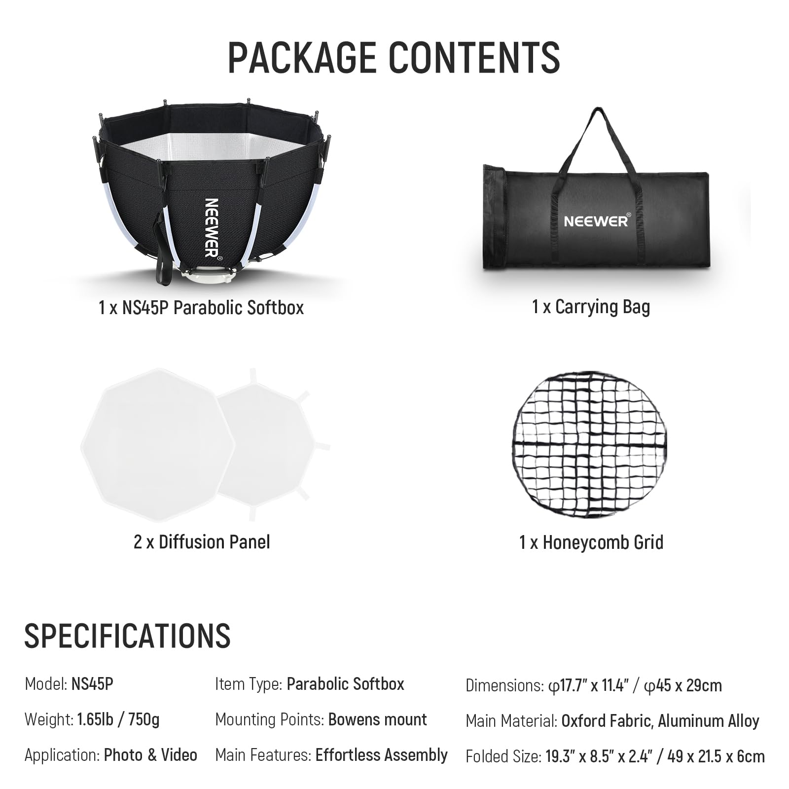 PACKAGE CONTENTS  
- 1 X NS45P Parabolic Softbox  
- 1 X Carrying Bag  
- 2 X Diffusion Panel  
- 1 X Honeycomb Grid  

SPECIFICATIONS  
- Model: NS45P  
- Weight: 1.65lb / 750g  
- Item Type: Parabolic Softbox  
- Mounting Points: Bowens mount  
- Dimensions: 17.7" x 11.4" / 45 x 29cm  
- Main Material: Oxford Fabric, Aluminum Alloy  
- Application: Photo & Video  
- Main Features: Effortless Assembly  
- Folded Size: 19.3" X 8.5" X 2.4" / 49 x 21.5 X 6cm