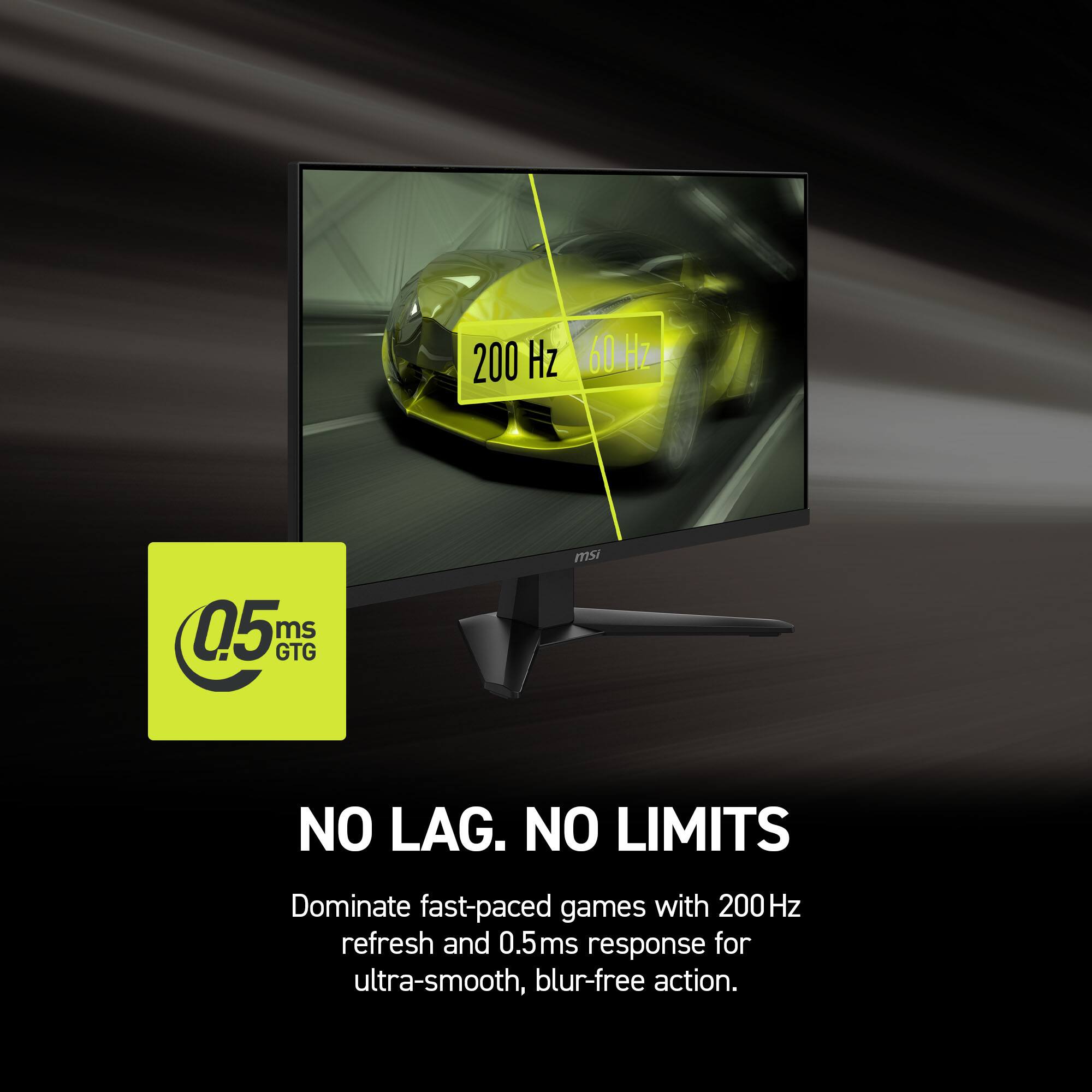 200 Hz 60 Hz 0.5 ms GTG msi NO LAG. NO LIMITS Dominate fast-paced games with 200Hz refresh and 0.5ms response for ultra-smooth, blur-free action.