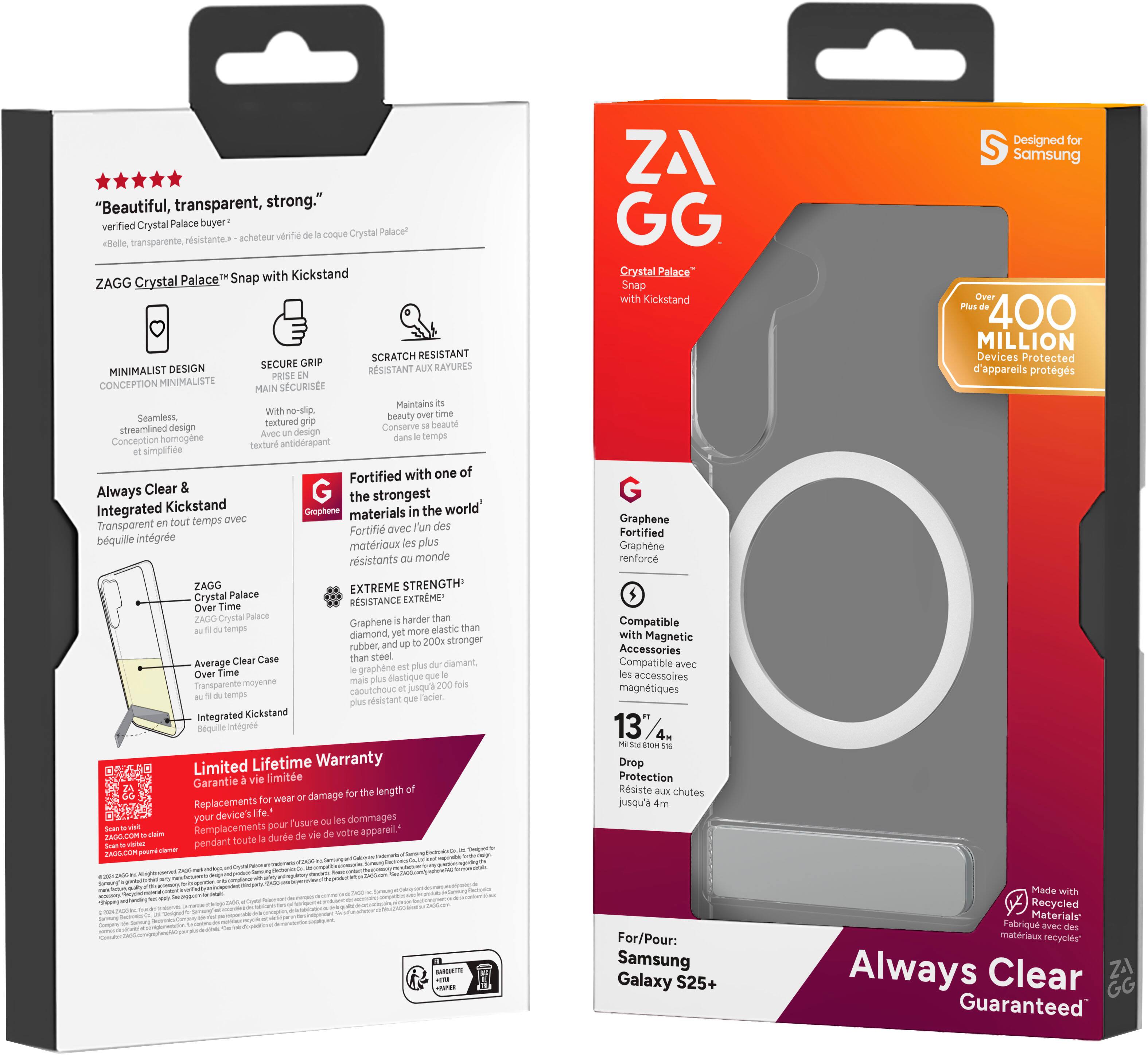 "Beautiful, transparent, strong." verified Crystal Palace buyer verifil cooue Crystal Palace! rsistante acheteur cele transparente. Palace Snap with Kickstand ZAGG Crystal SCRATCH RESISTANT SECURE GRIP RAYURES MINIMALIST DESIGN RESISTANT AUX PRISE CONCEPTION MINIMALISTE SECURISEE MAIN Maintains with me-sip tme Seamiess beauty pextured beaut streamlined design Conserve Avec design temps Conception homogne antidrapant textur simplfe Fortified with one of Always Clear G the strongest Integrated Kickstand Gmphene the world ovec materials Transporent tout temps 'un des Fortifi avec bquille intgre plus matriaux rsistants monde ZAGG EXTREME STRENGTH Crystal Palace EXTRME Time RESISTANCE Over ZAGO Crystal Palace harder than Graphene than temps more elastic diamond rubber 200x stronger Clear Case steel Average diamant Over Time graphere Hastone Sonsparente moyerne caoutchouc jnova ternps facier rsistant integrated Kickstand Bquile Intgred Limited Lifet.