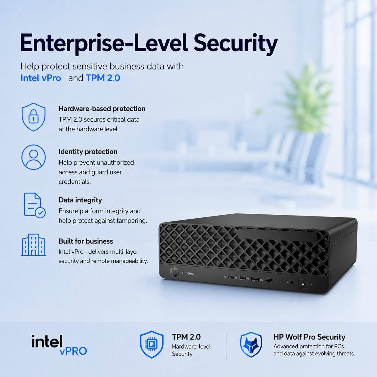 Enterprise-Level Security

Help protect sensitive business data with Intel vPro and TPM 2.0

Hardware-based protection
TPM 2.0 secures critical data at the hardware level.

Identity protection
Help prevent unauthorized access and guard user credentials.

Data integrity
Ensure platform integrity and help protect against tampering.

Built for business
Intel vPro delivers multi-layer security and remote manageability.

ProDesk intel vPRO TPM 2.0
Hardware-level Security

HP Wolf Pro Security
Advanced protection for PCs and data against evolving threats.
