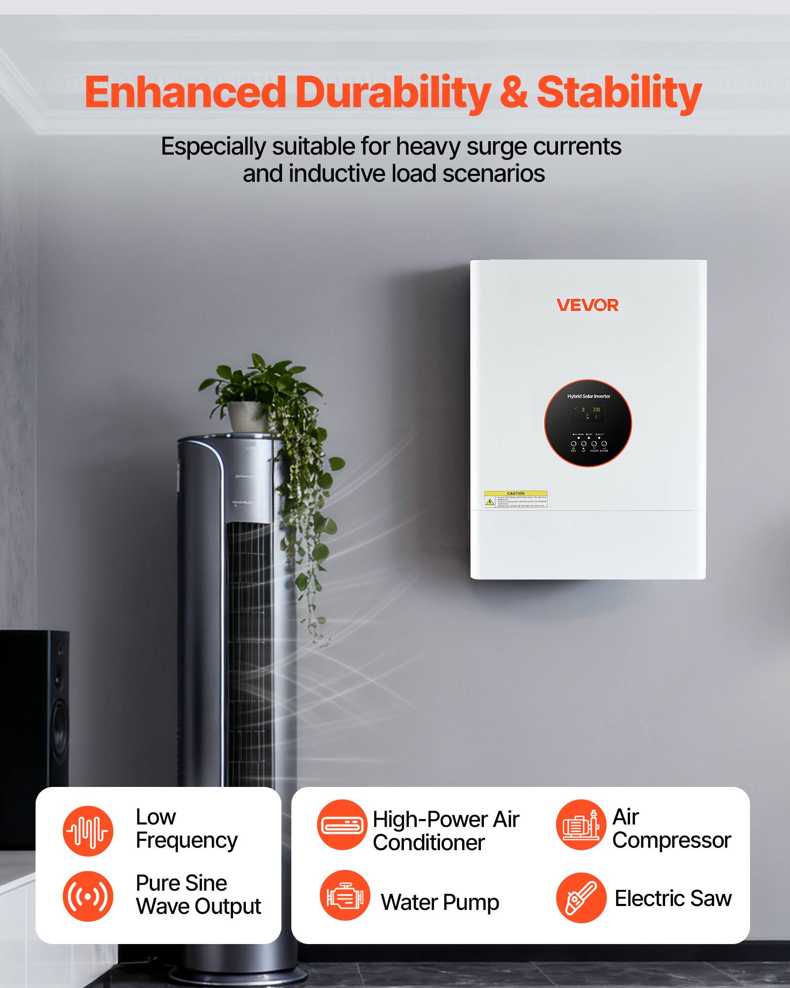Enhanced Durability & Stability  
Especially suitable for heavy surge currents and inductive load scenarios  

VEVOR  
Hybrid-Solarinverter  

Low Frequency  
High-Power Air Conditioner  
Air Compressor  
Pure Sine Wave Output  
Water Pump  
Electric Saw